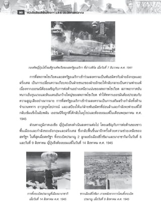 90   หนังสือเรียนสังคมศึกษาฯ ม.4-6 ประวัติศาสตร์สากล


       
       
       
       
       
       
                                                  
      กองทัพญี่ปุ่นได้โจมตีฐานทัพเรือของสหรัฐอเมริกา ที่อ่าวเพิร์ล เมื่อวันที่ 7 ธันวาคม ค.ศ. 1941

        การที่สหภาพโซเวียตและสหรัฐอเมริกาเข้าร่วมสงครามเป็นพันธมิตรกับฝ่ายอังกฤษและ
ฝรั่งเศส เป็นการเปลี่ยนความเกือบจะเป็นฝ่ายชนะของฝ่ายอักษะให้กลับกลายเป็นความพ่ายแพ้
เนื่องจากเยอรมนีต้องเผชิญกับการต่อต้านอย่างเหนียวแน่นของสหภาพโซเวียต สภาพอากาศอัน
หนาวเย็นรุนแรงและดินแดนอันกว้างใหญ่ของสหภาพโซเวียต ทำให้ทหารเยอรมันต้องประสบกับ
ความสูญเสียอย่างมากมาย การที่สหรัฐอเมริกาเข้าร่วมสงครามเป็นการเสริมสร้างกำลังทั้งด้าน
จำนวนทหาร อาวุธยุทโธปกรณ์ และเสบียงให้แก่ฝ่ายพันธมิตรที่อ่อนล้าและกำลังจะพ่ายแพ้ ให้
กลับเข้มแข็งในฉับพลัน เยอรมนีจึงถูกตีโต้กลับในยุโรปและต้องยอมแพ้ในเดือนพฤษภาคม ค.ศ.
1945 
        ส่วนทางภูมิภาคเอเชีย ญี่ปุ่นยังคงดำเนินสงครามต่อไป โดยเผชิญกับการต่อต้านของชาว
พื้นเมืองและกำลังของอังกฤษและฝรั่งเศส ซึ่งกลับฟื้นขึ้นมาอีกครั้งด้วยความช่วยเหลือของ
สหรัฐฯ ในที่สุดเมื่อสหรัฐฯ ทิ้งระเบิดปรมาณู 2 ลูกลงยังเมืองฮิโรชิมาและนางาซากิมาในวันที่ 6
และวันที่ 9 สิงหาคม ญี่ปุ่นจึงต้องยอมแพ้ในวันที่ 14 สิงหาคม ค.ศ. 1945 
        
           




     การทิ้งระเบิดปรมาณูที่เมืองนางาซากิ
          ซากเมืองฮิโรชิมา ภายหลังจากการโดนทิ้งระเบิด
      เมื่อวันที่ 14 สิงหาคม ค.ศ. 1945
               ปรมาณู เมื่อวันที่ 9 สิงหาคม ค.ศ. 1945
 