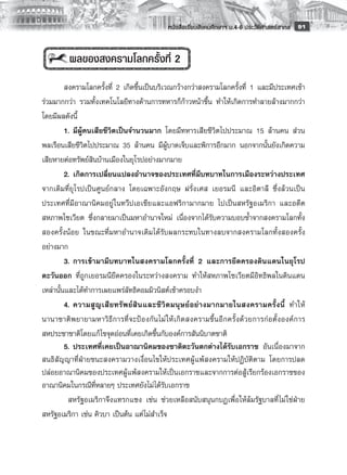 หนังสือเรียนสังคมศึกษาฯ ม.4-6 ประวัติศาสตร์สากล
 91


           ผลของสงครามโลกครั้งที่ 2
         
         สงครามโลกครั้งที่ 2 เกิดขึ้นเป็นบริเวณกว้างกว่าสงครามโลกครั้งที่ 1 และมีประเทศเข้า
ร่วมมากกว่า รวมทั้งเทคโนโลยีทางด้านการทหารก็ก้าวหน้าขึ้น ทำให้เกิดการทำลายล้างมากกว่า
โดยมีผลดังนี้
         1.	มีผู้คนเสียชีวิตเป็นจำนวนมาก โดยมีทหารเสียชีวิตไปประมาณ 15 ล้านคน ส่วน
พลเรือนเสียชีวิตไปประมาณ 35 ล้านคน มีผู้บาดเจ็บและพิการอีกมาก นอกจากนั้นยังเกิดความ
เสียหายต่อทรัพย์สินบ้านเมืองในยุโรปอย่างมากมาย
         2.	เกิดการเปลี่ยนแปลงอำนาจของประเทศที่มีบทบาทในการเมืองระหว่างประเทศ
จากเดิมที่ยุโรปเป็นศูนย์กลาง โดยเฉพาะอังกฤษ ฝรั่งเศส เยอรมนี และอิตาลี ซึ่งล้วนเป็น
ประเทศที่มีอาณานิคมอยู่ ในทวีปเอเชียและแอฟริกามากมาย ไปเป็นสหรัฐอเมริกา และอดีต
สหภาพโซเวียต ซึ่งกลายมาเป็นมหาอำนาจใหม่ เนื่องจากได้รับความบอบช้ำจากสงครามโลกทั้ง
สองครั้งน้อย ในขณะที่มหาอำนาจเดิมได้รับผลกระทบในทางลบจากสงครามโลกทั้งสองครั้ง
อย่างมาก 
         3.	การเข้ามามีบทบาทในสงครามโลกครั้งที่ 2 และการยึดครองดินแดนในยุโรป
ตะวันออก ที่ถูกเยอรมนียึดครองในระหว่างสงคราม ทำให้สหภาพโซเวียตมีอิทธิพลในดินแดน
เหล่านั้นและได้ทำการเผยแพร่ลัทธิคอมมิวนิสต์เข้าครอบงำ
         4.	ความสู ญ เสี ย ทรั พ ย์ สิ น และชี วิ ต มนุ ษ ย์ อ ย่ า งมากมายในสงครามครั้ ง นี้ ทำให้
นานาชาติ พ ยายามหาวิ ธี ก ารที่ จ ะป้ อ งกั น ไม่ ใ ห้ เ กิ ด สงครามขึ้ น อี ก ครั้ ง ด้ ว ยการก่ อ ตั้ ง องค์ ก าร
สหประชาชาติโดยแก้ ไขจุดอ่อนที่เคยเกิดขึ้นกับองค์การสันนิบาตชาติ 
	        5.	ประเทศที่เคยเป็นอาณานิคมของชาติตะวันตกต่างได้รับเอกราช อันเนื่องมาจาก
สนธิสัญญาที่ฝ่ายชนะสงครามวางเงื่อนไขให้ประเทศผู้แพ้สงครามให้ปฏิบัติตาม โดยการปลด
ปล่อยอาณานิคมของประเทศผู้แพ้สงครามให้เป็นเอกราชและจากการต่อสู้เรียกร้องเอกราชของ
อาณานิคมในกรณีที่หลายๆ ประเทศยังไม่ได้รับเอกราช
           สหรัฐอเมริกาจึงแทรกแซง เช่น ช่วยเหลือสนับสนุนกบฏเพื่อให้ล้มรัฐบาลที่ ไม่ใช่ฝ่าย
สหรัฐอเมริกา เช่น คิวบา เป็นต้น แต่ไม่สำเร็จ
         
 