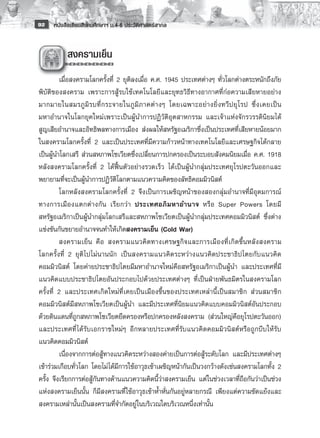 92    หนังสือเรียนสังคมศึกษาฯ ม.4-6 ประวัติศาสตร์สากล


          	สงครามเย็น
         
         เมื่อสงครามโลกครั้งที่ 2 ยุติลงเมื่อ ค.ศ. 1945 ประเทศต่างๆ ทั่วโลกต่างตระหนักถึงภัย
พิบัติของสงคราม เพราะการสู้รบใช้เทคโนโลยีและยุทธวิธีทางอากาศที่ก่อความเสียหายอย่าง
มากมายในสมรภู มิ ร บที่ ก ระจายในภู มิ ภ าคต่ า งๆ โดยเฉพาะอย่ า งยิ่ ง ทวี ป ยุ โ รป ซึ่ ง เคยเป็ น
มหาอำนาจในโลกยุคใหม่เพราะเป็นผู้นำการปฏิวัติอุตสาหกรรม และเจ้าแห่งจักรวรรดินิยมได้
สูญเสียอำนาจและอิทธิพลทางการเมือง ส่งผลให้สหรัฐอเมริกาซึ่งเป็นประเทศที่เสียหายน้อยมาก
ในสงครามโลกครั้งที่ 2 และเป็นประเทศที่มีความก้าวหน้าทางเทคโนโลยีและเศรษฐกิจได้กลาย
เป็นผู้นำโลกเสรี ส่วนสหภาพโซเวียตซึ่งเปลี่ยนการปกครองเป็นระบอบสังคมนิยมเมื่อ ค.ศ. 1918
หลังสงครามโลกครั้งที่ 2 ได้ฟื้นตัวอย่างรวดเร็ว ได้เป็นผู้นำกลุ่มประเทศยุโรปตะวันออกและ
พยายามที่จะเป็นผู้นำการปฏิวัติโลกตามแนวความคิดของลัทธิคอมมิวนิสต์
         โลกหลังสงครามโลกครั้งที่ 2 จึงเป็นการเผชิญหน้าของสองกลุ่มอำนาจที่มีอุดมการณ์
ทางการเมื อ งแตกต่ า งกั น เรี ย กว่ า ประเทศอภิ ม หาอำนาจ หรื อ Super Powers โดยมี
สหรัฐอเมริกาเป็นผู้นำกลุ่มโลกเสรีและสหภาพโซเวียตเป็นผู้นำกลุ่มประเทศคอมมิวนิสต์ ซึ่งต่าง
แข่งขันกันขยายอำนาจจนทำให้เกิดสงครามเย็น (Cold War) 
         สงครามเย็ น คื อ สงครามแนวคิ ด ทางเศรษฐกิ จ และการเมื อ งที่ เ กิ ด ขึ้ น หลั ง สงคราม
โลกครั้งที่ 2 ยุติไปไม่นานนัก เป็นสงครามแนวคิดระหว่างแนวคิดประชาธิปไตยกับแนวคิด
คอมมิวนิสต์ โดยค่ายประชาธิปไตยมีมหาอำนาจใหม่คือสหรัฐอเมริกาเป็นผู้นำ และประเทศที่มี
แนวคิดแบบประชาธิปไตยอันประกอบไปด้วยประเทศต่างๆ ที่เป็นฝ่ายพันธมิตรในสงครามโลก
ครั้งที่ 2 และประเทศเกิดใหม่ที่เคยเป็นเมืองขึ้นของประเทศเหล่านี้เป็นสมาชิก ส่วนสมาชิก
คอมมิวนิสต์มีสหภาพโซเวียตเป็นผู้นำ และมีประเทศที่นิยมแนวคิดแบบคอมมิวนิสต์อันประกอบ
ด้วยดินแดนที่ถูกสหภาพโซเวียตยึดครองหรือปกครองหลังสงคราม (ส่วนใหญ่คือยุโรปตะวันออก)
และประเทศที่ ได้รับเอกราชใหม่ๆ อีกหลายประเทศที่รับแนวคิดคอมมิวนิสต์หรือถูกบีบให้รับ
แนวคิดคอมมิวนิสต์ 
         เนื่องจากการต่อสู้ทางแนวคิดระหว่างสองค่ายเป็นการต่อสู้ระดับโลก และมีประเทศต่างๆ
เข้าร่วมเกือบทั่วโลก โดยไม่ได้มีการใช้อาวุธเข้าเผชิญหน้ากันเป็นวงกว้างดังเช่นสงครามโลกทั้ง 2
ครั้ง จึงเรียกการต่อสู้กันทางด้านแนวความคิดนี้ว่าสงครามเย็น แต่ในช่วงเวลาที่ถือกันว่าเป็นช่วง
แห่งสงครามเย็นนั้น ก็มีสงครามที่ใช้อาวุธเข้าห้ำหั่นกันอยู่หลายกรณี เพียงแต่ความขัดแย้งและ
สงครามเหล่านั้นเป็นสงครามที่จำกัดอยู่ในบริเวณใดบริเวณหนึ่งเท่านั้น
 