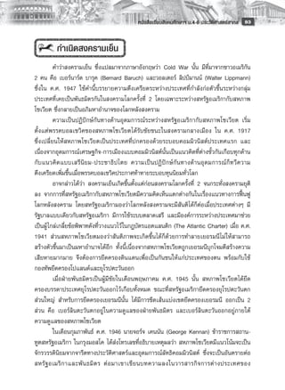 หนังสือเรียนสังคมศึกษาฯ ม.4-6 ประวัติศาสตร์สากล
 93


          กำเนิดสงครามเย็น
          คำว่าสงครามเย็น ซึ่งแปลมาจากภาษาอังกฤษว่า Cold War นั้น มีที่มาจากชาวอเมริกัน
2 คน คือ เบอร์นาร์ด บารุค (Bernard Baruch) และวอลเตอร์ ลิปป์มานน์ (Walter Lippmann)
ซึ่งใน ค.ศ. 1947 ใช้คำนี้บรรยายความตึงเครียดระหว่างประเทศที่กำลังก่อตัวขึ้นระหว่างกลุ่ม
ประเทศที่เคยเป็นพันธมิตรกันในสงครามโลกครั้งที่ 2 โดยเฉพาะระหว่างสหรัฐอเมริกากับสหภาพ
โซเวียต ซึ่งกลายเป็นอภิมหาอำนาจของโลกหลังสงคราม 
          ความเป็นปฏิปักษ์กันทางด้านอุดมการณ์ระหว่างสหรัฐอเมริกากับสหภาพโซเวียต เริ่ม
ตั้งแต่พรรคบอลเชวิคของสหภาพโซเวียตได้รับชัยชนะในสงครามกลางเมือง ใน ค.ศ. 1917
ซึ่งเปลี่ยนให้สหภาพโซเวียตเป็นประเทศที่ปกครองด้วยระบอบคอมมิวนิสต์ประเทศแรก และ
เนื่องจากอุดมการณ์เศรษฐกิจ-การเมืองแบบคอมมิวนิสต์นั้นเป็นแนวคิดที่ต่างขั้วกันเกือบทุกด้าน
กั บ แนวคิ ด แบบเสรี นิ ย ม-ประชาธิ ป ไตย ความเป็ น ปฏิ ปั ก ษ์ กั น ทางด้ า นอุ ด มการณ์ ก็ ท วี ค วาม
ตึงเครียดเพิ่มขึ้นเมื่อพรรคบอลเชวิคประกาศท้าทายระบอบทุนนิยมทั่วโลก 
          อาจกล่าวได้ว่า สงครามเย็นเกิดขึ้นตั้งแต่ก่อนสงครามโลกครั้งที่ 2 จนกระทั่งสงครามยุติ
ลง จากการที่สหรัฐอเมริกากับสหภาพโซเวียตมีความคิดเห็นแตกต่างกันในเรื่องแนวทางการฟื้นฟู
โลกหลังสงคราม โดยสหรัฐอเมริกามองว่าโลกหลังสงครามจะมีสันติได้ก็ต่อเมื่อประเทศต่างๆ มี
รัฐบาลแบบเดียวกับสหรัฐอเมริกา มีการใช้ระบบตลาดเสรี และมีองค์การระหว่างประเทศมาช่วย
เป็นผู้ ไกล่เกลี่ยข้อพิพาทดังที่วางแนวไว้ในกฎบัตรแอตแลนติก (The Atlantic Charter) เมื่อ ค.ศ.
1941 ส่วนสหภาพโซเวียตมองว่าสันติภาพจะเกิดขึ้นได้ก็ด้วยการทำลายเยอรมนีไม่ ให้สามารถ
สร้างตัวขึ้นมาเป็นมหาอำนาจได้อีก ทั้งนี้เนื่องจากสหภาพโซเวียตถูกเยอรมนีบุกโจมตีสร้างความ
เสียหายมากมาย จึงต้องการยึดครองดินแดนเพื่อเป็นกันชนให้แก่ประเทศของตน พร้อมกับใช้
กองทัพยึดครองโปแลนด์และยุโรปตะวันออก 
          เมื่อฝ่ายพันธมิตรเป็นผู้มีชัยในเดือนพฤษภาคม ค.ศ. 1945 นั้น สหภาพโซเวียตได้ยึด
ครองบรรดาประเทศยุโรปตะวันออกไว้เกือบทั้งหมด ขณะที่สหรัฐอเมริกายึดครองยุโรปตะวันตก
ส่วนใหญ่ สำหรับการยึดครองเยอรมนีนั้น ได้มีการขีดเส้นแบ่งเขตยึดครองเยอรมนี ออกเป็น 2
ส่วน คือ เบอร์ลินตะวันตกอยู่ ในความดูแลของฝ่ายพันธมิตร และเบอร์ลินตะวันออกอยู่ภายใต้
ความดูแลของสหภาพโซเวียต 
          ในเดือนกุมภาพันธ์ ค.ศ. 1946 นายจอร์จ เคนนัน (George Kennan) ข้าราชการสถาน-
ทูตสหรัฐอเมริกา ในกรุงมอสโค ได้ส่งโทรเลขที่อธิบายเหตุผลว่า สหภาพโซเวียตมีแนวโน้มจะเป็น
จักรวรรดินิยมจากจารีตทางประวัติศาสตร์และอุดมการณ์ลัทธิคอมมิวนิสต์ ซึ่งจะเป็นอันตรายต่อ
สหรั ฐ อเมริ ก าและพั น ธมิ ต ร ต่ อ มาเขาเขี ย นบทความลงในวารสารกิ จ การต่ า งประเทศของ
 