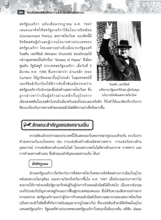 94    หนังสือเรียนสังคมศึกษาฯ ม.4-6 ประวัติศาสตร์สากล

สหรั ฐ อเมริ ก า ฉบั บ เดื อ นกรกฎาคม ค.ศ. 1947
เสนอแนวคิ ด ให้ ส หรั ฐ อเมริ ก าใช้ น โยบายปิ ด ล้ อ ม
(Containment Policy) สหภาพโซเวี ย ต แนวคิ ด นี้ มี
อิ ท ธิ พ ลต่ อ ผู้ น ำและผู้ ว างนโยบายต่ า งประเทศของ
สหรั ฐ อเมริ ก า โดยเฉพาะอย่ า งยิ่ ง เมื่ อ นายกรั ฐ มนตรี
วินสตัน เชอร์ชิลล์ (Winston Churchill) ของอังกฤษได้
กล่าวสุนทรพจน์ในหัวเรื่อง “Sinews of Peace” ที่เมือง
ฟู ล ตั น รั ฐ มิ ส ซู รี ประเทศสหรั ฐ อเมริ ก า เมื่ อ วั น ที่ 5
มี น าคม ค.ศ. 1946 ซึ่ ง เขากล่ า วว่ า ม่ า นเหล็ ก (Iron
Curtain) ได้ ถูกปิดลงมากั้นยุโรปแล้ว ในสุนทรพจน์นี้
เชอร์ ชิ ล ล์ เ รี ย กร้ อ งให้ มี ก ารจั บ ขั้ ว พั น ธมิ ต รระหว่ า ง        วินสตัน เซอร์ชิลล์
สหรัฐอเมริกากับอังกฤษเพื่อต่อต้านสหภาพโซเวียต ซึ่ง                      อดีตนายกรัฐมนตรีอังฤษ ผู้สนับสนุน
ถู ก กล่ า วหาว่ า เป็ น ผู้ ส ร้ า งม่ า นเหล็ ก กั้ น ยุ โ รปจาก        นโยบายปิดล้อมสหภาพโซเวียต
เมืองสเตตตินในบอลติกไปจนถึงเมืองทริเอสเตในทะเลอเดรียติก ก็ยิ่งทำให้แนวคิดเกี่ยวกับการ
ขีดแนวป้องกันการขยายตัวของคอมมิวนิสต์มีความน่าเชื่อถือมากขึ้น
           
           
           ลักษณะสำคัญของสงครามเย็น
       ความขัดแย้งระหว่างสองประเทศนี้ ได้แสดงออกในหลากหลายรูปแบบด้วยกัน ยกเว้นการ
ทำสงครามกันเองโดยตรง เช่น การแข่งขันสร้างพันธมิตรทางทหาร การแข่งกันทางด้าน
อุดมการณ์ การแข่งขันทางด้านเทคโนโลยี โดยเฉพาะเทคโนโลยีทางด้านอวกาศ การทหาร และ
การทำสงครามตัวแทน ซึ่งลักษณะสำคัญของสงครามเย็น ได้แก่

          ลัทธิทรูแมน
       ฝ่ายสหรัฐอเมริกาเริ่มวิตกกับการที่สหภาพโซเวียตขยายอิทธิพลทางการเมืองในยุโรป
หลังสงครามโลกยุติลง และความวิตกยิ่งทวีมากขึ้นใน ค.ศ. 1947 เมื่ออังกฤษประกาศว่าไม่
สามารถให้การช่วยเหลือรัฐบาลกรีกต่อสู้กับผู้ก่อการร้ายคอมมิวนิสต์ได้อีกต่อไป เนื่องจากอังกฤษ
เองก็ประสบกับปัญหาเศรษฐกิจและการฟื้นฟูประเทศของตนเอง ซึ่งได้รับความเสียหายอย่างมาก
จากสงคราม สหรัฐอเมริกามองว่าผู้ก่อการร้ายคอมมิวนิสต์เป็นความพยายามของสหภาพโซเวียต
(เป็นความเข้าใจผิดซึ่งที่จริงการสนับสนุนมาจากยูโกสลาเวีย) ที่จะแข่งขันเข้ามามีอิทธิพลในยุโรป
แทนสหรัฐอเมริกา รัฐมนตรีต่างประเทศของสหรัฐอเมริกาในขณะนั้นคือนายดีน อชีสัน (Dean
 