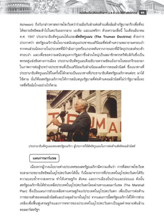 หนังสือเรียนสังคมศึกษาฯ ม.4-6 ประวัติศาสตร์สากล
 95

Acheson) ถึงกับกล่าวหาสหภาพโซเวียตว่าร่วมมือกับฝ่ายต่อต้านเพื่อล้มล้างรัฐบาลกรีกเพื่อที่จะ
ได้ขยายอิทธิพลเข้าไปในตะวันออกกลาง เอเชีย และแอฟริกา ด้วยความเชื่อนี้ ในเดือนมีนาคม
ค.ศ. 1947 ประธานาธิบดีทรูแมนได้แถลงลัทธิทรูแมน (The Truman Doctrine) ด้วยการ
ประกาศว่า สหรัฐอเมริกามีนโยบายสนับสนุนประชาชนเสรีนิยมที่ต่อต้านความพยายามครอบงำ
จากคนส่วนน้อยภายในประเทศที่มีกำลังอาวุธหรือแรงกดดันจากภายนอกที่มีวัตถุประสงค์จะเข้า
ครอบงำ และเพื่อขอความสนับสนุนจากรัฐสภาซึ่งส่วนใหญ่เป็นสมาชิกพรรครีพับลิกันซึ่งเป็น
พรรคคู่แข่งขันทางการเมือง ประธานาธิบดีทรูแมนจึงอธิบายความขัดแย้งภายในของกรีกออกมา
ในภาพการต่อสู้ระหว่างประชาชนที่เป็นเสรีนิยมกับฝ่ายนิยมเผด็จการคอมมิวนิสต์ ซึ่งแนวทางที่
ประธานาธิบดีทรูแมนใช้ในครั้งนี้ ได้กลายเป็นแนวทางที่ประธานาธิบดีสหรัฐอเมริกาคนต่อๆ มาได้
ใช้ตาม นั่นก็คือสหรัฐอเมริกาจะให้การสนับสนุนรัฐบาลที่ต่อต้านคอมมิวนิสต์ไม่ว่ารัฐบาลนั้นจะ
กดขี่หรือฉ้อโกงอย่างไรก็ตาม
         
         
         
         
         
         
         
         
         
      ประธานาธิบดีทรูแมนของสหรัฐอเมริกา ผู้ประกาศใช้ลัทธิทรูแมนในการต่อต้านลัทธิคอมมิวนิสต์
       
           แผนการมาร์แชล 
       เนื่องจากผู้วางนโยบายต่างประเทศของสหรัฐอเมริกามีความเห็นว่า การที่สหภาพโซเวียต
จะสามารถขยายอิทธิพลในยุโรปตะวันตกได้นั้น ก็เนื่องมาจากการที่ประเทศในยุโรปตะวันตกได้รับ
ความบอบช้ำจากสงคราม ทำให้เศรษฐกิจ สังคม และการเมืองปั่นป่วนและอ่อนแอ ดังนั้น
สหรัฐอเมริกาจึงได้ช่วยเหลือประเทศในยุโรปตะวันตกโดยผ่านทางแผนมาร์แชล (The Marshall
Plan) ซึ่งเป็นแผนการช่วยเหลือทางเศรษฐกิจแก่ประเทศในยุโรปตะวันตก เพื่อเป็นการต่อต้าน
การขยายตัวของคอมมิวนิสต์และถ่วงดุลอำนาจในยุโรป จากแผนการนี้สหรัฐอเมริกาได้ให้การช่วย
เหลือเพื่อฟื้นฟูเศรษฐกิจและการทหารของประเทศในยุโรปตะวันตกเป็นมูลค่าหลายพันล้าน
ดอลลาร์สหรัฐฯ
 