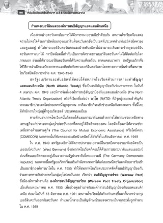 96   หนังสือเรียนสังคมศึกษาฯ ม.4-6 ประวัติศาสตร์สากล


        กำแพงเบอร์ลินและองค์การสนธิสัญญาแอตแลนติกเหนือ
         เนื่องจากฝ่ายตะวันตกต้องการให้มีการรวมเยอรมนีเข้าด้วยกัน สหภาพโซเวียตจึงแสดง
ความไม่พอใจด้วยการปิดล้อมกรุงเบอร์ลินฝั่งตะวันตกซึ่งเป็นเขตที่ประเทศฝ่ายพันธมิตรยึดครอง
และดูแลอยู่ ทำให้ชาวเบอร์ลินตะวันตกและฝ่ายพันธมิตรไม่สามารถเดินทางเข้ากรุงเบอร์ลิน
ตะวันตกทางบกได้ การปิดล้อมนี้เท่ากับเป็นการตัดขาดชาวเบอร์ลินตะวันตกไม่ให้ติดต่อกับโลก
ภายนอก ส่งผลให้ชาวเบอร์ลินตะวันตกได้รับความเดือดร้อน ขาดแคลนอาหาร สหรัฐอเมริกาจึง
ใช้วิธีการลำเลียงเสบียงอาหารและติดต่อกับชาวเบอร์ลินตะวันตกโดยทางอากาศในช่วงที่สหภาพ-
โซเวียตปิดล้อมระหว่าง ค.ศ. 1948-1949 
         สหรั ฐ อเมริ ก าและพั น ธมิ ต รได้ ต อบโต้ ส หภาพโซเวี ย ตด้ ว ยการตกลงทำสั ญ ญา
แอตแลนติกเหนือ (North Atlantic Treaty) ซึ่งเป็นสนธิสัญญาป้องกันร่วมทางทหาร ในวันที่
4 เมษายน ค.ศ. 1949 และมีการจัดตั้งองค์การสนธิสัญญาป้องกันแอตแลนติกเหนือ (The North
Atlantic Treaty Organization) หรือที่เรียกชื่อย่อว่า นาโต (NATO) ที่มีจุดมุ่งหมายสำคัญคือ
หากสมาชิกประเทศใดประเทศหนึ่งถูกรุกราน ภาคีสมาชิกก็จะเข้าช่วยเหลือกันทางทหาร ทั้งนี้โดย
มีสำนักงานใหญ่อยู่ที่กรุงบรัสเซลส์ ประเทศเบลเยียม 
         ทางด้านสหภาพโซเวียตนั้นก็ตอบโต้แผนการมาร์แชลด้วยการให้ความช่วยเหลือทาง
เศรษฐกิจแก่ประเทศกลุ่มยุโรปตะวันออกที่ตกอยู่ใต้อิทธิพลของตน โดยจัดตั้งสภาให้ความช่วย
เหลือทางด้านเศรษฐกิจ (The Council for Mutual Economic Assistance) หรือโคมีคอน
(COMECON) นอกจากนั้นก็ยังทดลองระเบิดนิวเคลียร์ได้สำเร็จในเดือนสิงหาคม ค.ศ. 1949
         ใน ค.ศ. 1949 สหรัฐอเมริกาได้จัดการปกครองเยอรมนีในเขตยึดครองของพันธมิตรเป็น
เยอรมนีตะวันตก (West Germany) ซึ่งสหภาพโซเวียตก็ตอบโต้ด้วยการสถาปนาดินแดนเยอรมนี
ส่วนที่ตนเองยึดครองอยู่เป็นสาธารณรัฐประชาธิปไตยเยอรมนี (The Germany Democratic
Republic) นอกจากนี้สหรัฐอเมริกาเริ่มเสริมกำลังทางทหารให้แก่เยอรมนีตะวันตกด้วยการรับเข้า
เป็นสมาชิกองค์การนาโตใน ค.ศ. 1955 ทำให้สหภาพโซเวียตประกาศจัดตั้งสนธิสัญญาป้องกัน
ร่วมทางทหารกับประเทศในกลุ่มยุโรปตะวันออก เรียกว่า สนธิสัญญาวอร์ซอ (Warsaw Pact)
ซึ่งมีองค์การทำงานคือ องค์การสนธิสัญญาวอร์ซอ (Warsaw Pact Treaty Organization)
เมื่อเดือนพฤษภาคม ค.ศ. 1955 เพื่อถ่วงดุลอำนาจกับองค์การสนธิสัญญาป้องกันแอตแลนติก
เหนือ ต่อมาในวันที่ 13 สิงหาคม ค.ศ. 1961 สหภาพโซเวียตได้สร้างกำแพงขึ้นมากั้นระหว่างกรุง
เบอร์ลินตะวันออกกับตะวันตก กำแพงนี้กลายเป็นสัญลักษณ์ของสงครามเย็นจนกระทั่งถูกทำลาย
ใน ค.ศ. 1989
 
