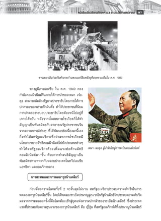 หนังสือเรียนสังคมศึกษาฯ ม.4-6 ประวัติศาสตร์สากล
 97

        
        
        
        
        
        
        
        
        
                ชาวเยอรมันร่วมกันทำลายกำแพงเบอร์ลินหลังยุติสงครามเย็นใน ค.ศ. 1983
                                              
         ทางภูมิภาคเอเชีย ใน ค.ศ. 1949 กอง
กำลังคอมมิวนิสต์จีนภายใต้การนำของเหมา เจ๋อ-
ตุง สามารถล้มล้างรัฐบาลประชาธิปไตยภายใต้การ
ปกครองของพรรคก๊กมินตั๋ง ทำให้ประชาชนที่นิยม
การปกครองระบอบประชาธิปไตยต้องหนีไปอยู่ที่
เกาะไต้หวัน หลังจากนั้นสหภาพโซเวียตก็ ได้ทำ
สั ญ ญาเป็ น พั นธมิตรกับสาธารณรัฐประชาชนจี น
จากสถานการณ์ต่างๆ ที่ได้พัฒนาต่อเนื่องมานี้เอง
ยิ่ ง ทำให้ ส หรั ฐ อเมริ ก าเชื่ อ ว่ า สหภาพโซเวี ย ตมี
นโยบายขยายลัทธิคอมมิวนิสต์ไปยังประเทศต่างๆ
ทำให้ ส หรั ฐ อเมริ ก าต้ อ งเพิ่ ม แรงต่ อ ต้ า นลั ท ธิ เหมา เจอตุง ผู้นำจีนไปสู่ความเป็นคอมมิวนิสต์
คอมมิวนิสต์มากขึ้น ด้วยการทำสนธิสัญญาเป็น
พันธมิตรทางทหารกับหลายประเทศในทวีปเอเชีย
แอฟริกา และอเมริกากลาง 

         การสะสมและการลดอาวุธนิวเคลียร์
	
	       ก่อนที่สงครามโลกครั้งที่ 2 จะสิ้นสุดไม่นาน สหรัฐอเมริกาประสบความสำเร็จในการ
ทดลองอาวุธนิวเคลียร์ขึ้น โดยได้ทดลองระเบิดปรมาณูลูกแรกในรัฐนิวเม็กซิโกประสบความสำเร็จ
ผลจากการทดลองครั้งนี้คือโลกต้องเข้าสู่ยุคแห่งความน่ากลัวของระเบิดนิวเคลียร์ ซึ่งประเทศ
แรกที่ประสบกับความรุนแรงของอาวุธนิวเคลียร์ คือ ญี่ปุ่น ที่สหรัฐอเมริกาได้ทิ้งปรมาณูนิวเคลียร์
 