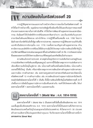 80   หนังสือเรียนสังคมศึกษาฯ ม.4-6 ประวัติศาสตร์สากล



              ความขัดแย้งในคริสต์วรรษที่ 20
	
	        การปฏิวัติอุตสาหกรรมและความก้าวหน้าทางวิทยาการของโลกในคริสต์สตวรรษที่ 19
ทำให้โลกก้าวหน้ามากขึ้น มนุษย์สามารถประดิษฐ์เครื่องมือเครื่องใช้และปรับปรุงการคมนาคมที่
อำนวยความสะดวกสบายในการดำเนินชีวิต ทำให้เกิดการพัฒนาด้านอุตสาหกรรมและพาณิชย-
กรรม อันมีผลทำให้เกิดลัทธิจักรวรรดินิยมของชาติมหาอำนาจ และเริ่มแข่งขันกันแสวงหา
อาณานิคมในดินแดนโพ้นทะเล อย่างไรก็ตาม การปฏิวัติในฝรั่งเศสเมื่อ ค.ศ. 1789 โดยการ
ล้มล้างสถาบันกษัตริย์แล้วตั้งรัฐบาลที่มาจากประชาชน ตลอดจนการปฏิวัติของชาวอเมริกันเพื่อ
แยกตั ว เป็ น อิ ส ระจากอั ง กฤษใน ค.ศ. 1776 รวมทั้ ง ความเจริ ญ ทางด้ า นอุ ต สาหกรรม ด้ า น
พาณิชกรรมและลัทธิจักรวรรดินิยมได้มีส่วนกระตุ้นให้เกิดเหตุการณ์ความขัดแย้งที่สำคัญใน
ประวัติศาสตร์ที่มีผลกระทบต่อมวลมนุษยชาติในช่วงคริสต์ศตวรรษที่ 20 คือ การเกิดสงครามโลก
ซึ่งผลของสงครามก่อให้เกิดความเสียหายแก่ชีวิตมนุษย์และทรัพย์สินเป็นจำนวนมาก 
	        ความขัดแย้งระหว่างประเทศ สาเหตุส่วนใหญ่เกิดจากการแข่งขันกันทางเศรษฐกิจและ
การแย่งชิงทรัพยากรหรือดินแดนที่อุดมสมบูรณ์ นอกจากนี้ก็ยังมีสาเหตุมาจากการแข่งขันทางการ
เมืองเพื่อความเป็นใหญ่ในภูมิภาค เช่น นโยบายสร้างฝรั่งเศสในสมัยนโปเลียน นโยบายสร้าง
เยอรมนีให้ยิ่งใหญ่ เป็นต้น หรืออาจมีสาเหตุมาจากความขัดแย้งทางด้านอุดมการณ์ทางศาสนา
และการเมือง ทางด้านศาสนา เช่น สงครามครูเสดระหว่างศาสนาคริสต์และศาสนาอิสลามใน
คริสต์ศตวรรษที่ 13 ทางด้านการเมือง เช่น ความขัดแย้งระหว่างอุดมการณ์ประชาธิปไตยกับ
คอมมิวนิสต์หลังสงครามโลกครั้งที่ 2 เป็นต้น ทั้งนี้ความขัดแย้งที่สำคัญในคริสต์ศตวรรษที่ 20 ที่
เกิดขึ้นจากการยึดมั่นในอุดมการณ์ทางการเมืองที่แตกต่างกัน จนทำให้เกิดสงครามขึ้น ได้แก่
สงครามโลกครั้งที่ 1 สงครามโลกครั้งที่ 2 และสงครามเย็น

          สงครามโลกครั้งที่ 1 (World War : ค.ศ. 1914-1918) 
       	
	      สงครามโลกครั้งที่ 1 (World War I) เป็นสงครามที่เริ่มขึ้นเมื่อเดือนสิงหาคม ค.ศ. 1914
และสิ้นสุดเมื่อเดือนพฤศจิกายน ค.ศ. 1918 สงครามโลกครั้งนี้เป็นสงครามที่เกิดจากความ
ขัดแย้งของประเทศในทวีปยุโรปและลุกลามไปยังประเทศต่างๆ ทั่วโลกมากกว่า 30 ประเทศ
สร้างความเสียหายให้แก่ม นุษยชาติอ ย่างรุนแรง จึงเรียกสงครามโลกครั้งนี้อีกอย่างหนึ่งว่า
มหาสงคราม (Great War)
 