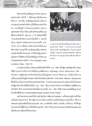 หนังสือเรียนสังคมศึกษาฯ ม.4-6 ประวัติศาสตร์สากล
 99

         ข้ อ ตกลงในสนธิ สั ญ ญาจำกั ด อาวุ ธ ทาง
ยุ ท ธศาสตร์ ฉบั บ ที่ 1 มี ลั ก ษณะเป็ น ข้ อ ตกลง
ชั่วคราว กล่าวคือ สนธิสัญญาดังกล่าวเป็นการ
ควบคุมระบบต่อต้านขีปนาวุธให้มีขอบเขตจำกัด
ลง และให้ ยุ ติ ก ารทดลองและติ ด อาวุ ธ ทาง
ยุทธศาสตร์ ได้แก่ ขีปนาวุธข้ามทวีปและขีปนาวุธ
ที่ยิงจากเรือดำน้ำ เป็นเวลา 5 ปี พร้อมกันนี้ ได้
วางระเบียบสำหรับการเจรจาในครั้งที่ 2 อย่างไร
ก็ตาม ปัญหาการเมืองระหว่างประเทศใน ค.ศ.
                                                     การลงนามร่ ว มกั น ในสนธิ สั ญ ญาจำกั ด อาวุ ธ ทาง
1979 จากการที่ ส หภาพโซเวี ย ตเข้ า ยึ ด ครอง ยุ ท ธศาสตร์ ครั้ ง ที่ 1 ระหว่ า งประธานาธิ บ ดี
อัฟกานิสถานและให้การสนับสนุนรัฐบาลพรรค ริชาร์ด นิกสัน ของสหรัฐอเมริกา กับประธานาธิบดี
คอมมิ ว นิ ส ต์ ใ นโปแลนด์ ทำให้ ส หรั ฐ อเมริ ก า เลโอนิค เบรซเนฟ ของสหภาพโซเวียต เพื่อร่วม
                                                     มื อ กั น ในการควบคุ ม อาวุ ธ นิ ว เคลี ย ร์ ข องทั้ ง สอง
ปฏิเสธการให้สัตยาบันในสนธิสัญญาจำกัดอาวุธ
                                                     ประเทศ
ทางยุทธศาสตร์ ฉบับที่ 2 (The Strategic Arms
Limitation Talks - SALT II)
         ความพยายามในการลดอาวุธเริ่มใหม่อีกครั้งใน ค.ศ. 1983 เมื่อรัฐบาลสหรัฐอเมริกาเสนอ
ให้มีการเจรจาว่าด้วยการกำจัดขีปนาวุธพิสัยกลาง (Strategic Arms Reductions Talk -
START) แต่ ผู้ น ำสหภาพโซเวี ย ตในขณะนั้ น ปฏิ เ สธการเจรจาเรื่ อ งอาวุ ธ แต่ เ มื่ อ เกิ ด ความ
เปลี่ยนแปลงในตัวผู้นำของสหภาพโซเวียตเป็นนายมิคาอิล กอร์บาชอฟ (Mikhail Gorbachev)
ซึ่งมีนโยบายในการประนีประนอมกับตะวันตก การเจรจาลดอาวุธระหว่างสหภาพโซเวียตและ
สหรัฐอเมริกาจึงเกิดขึ้นอีกครั้งใน ค.ศ. 1987 เป็นการเจรจาว่าด้วยการกำจัดขีปนาวุธพิสัยกลาง
(START) ซึ่งการเจรจาดังกล่าวยืดเยื้อมาจนกระทั้ง ค.ศ. 1991 จึงมีการลงนามสนธิสัญญาอาวุธ
นิวเคลียร์พิสัยกลาง (Intermediate-Range Nuclear Force Treaty) 
	        แม้ว่าหลายประเทศจะให้ความสำคัญกับการพัฒนาอาวุธลดลง แต่ในหลายภูมิภาคทั่วโลก
เช่นในตะวันออกกลาง ที่การสู้รบระหว่างอิสราเอลกับปาเลสไตน์ยังรุนแรงต่อเนื่อง หรือการ
ทดลองอาวุธนิวเคลียร์ในหลายประเทศ เช่น เกาหลีเหนือ อิหร่าน อินเดีย ปากีสถาน ทำให้กลุ่ม
ประเทศเหล่านี้รู้สึกไม่วางไว้ ใจซึ่งกันและกัน เกิดการยั่วยุระหว่างกันและแข่งขันกันสะสมอาวุธ
เพื่อสร้างความมั่นคงให้กับประเทศ

 