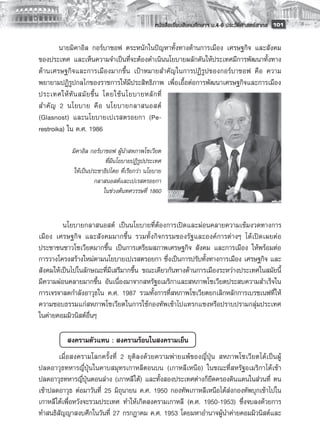 หนังสือเรียนสังคมศึกษาฯ ม.4-6 ประวัติศาสตร์สากล
 101

        นายมิคาอิล กอร์บาชอฟ ตระหนักในปัญหาทั้งทางด้านการเมือง เศรษฐกิจ และสังคม
ของประเทศ และเห็นความจำเป็นที่จะต้องดำเนินนโยบายผลักดันให้ประเทศมีการพัฒนาทั้งทาง
ด้านเศรษฐกิจและการเมืองมากขึ้น เป้าหมายสำคัญในการปฏิรูปของกอร์บาชอฟ คือ ความ
พยายามปฏิรูปกลไกของราชการให้มีประสิทธิภาพ เพื่อเอื้อต่อการพัฒนาเศรษฐกิจและการเมือง
ประเทศให้ ทั น สมั ย ขึ้ น โดยใช้ น โยบายหลั ก ที่
สำคั ญ 2 นโยบาย คื อ นโยบายกลาสนอสต์
(Glasnost) และนโยบายเปเรสตรอยกา (Pe-
restroika) ใน ค.ศ. 1986
        
            มิคาอิล กอร์บาชอฟ ผู้นำสหภาพโซเวียต
                          ที่มีนโยบายปฏิรูปประเทศ
             ให้เป็นประชาธิปไตย ที่เรียกว่า นโยบาย
                      กลาสนอสต์และเปเรสตรอยกา
                         ในข่วงต้นทศวรรษที่ 1860
        
       
         นโยบายกลาสนอสต์ เป็นนโยบายที่ต้องการเปิดและผ่อนคลายความเข้มงวดทางการ
เมือง เศรษฐกิจ และสังคมมากขึ้น รวมทั้งกิจกรรมของรัฐและองค์การต่างๆ ได้เปิดเผยต่อ
ประชาชนชาวโซเวียตมากขึ้น เป็นการเตรียมสภาพเศรษฐกิจ สังคม และการเมือง ให้พร้อมต่อ
การวางโครงสร้างใหม่ตามนโยบายเปเรสตรอยกา ซึ่งเป็นการปรับทั้งทางการเมือง เศรษฐกิจ และ
สังคมให้เป็นไปในลักษณะที่มีเสรีมากขึ้น ขณะเดียวกันทางด้านการเมืองระหว่างประเทศในสมัยนี้
มีความผ่อนคลายมากขึ้น อันเนื่องมาจากสหรัฐอเมริกาและสหภาพโซเวียตประสบความสำเร็จใน
การเจรจาลดกำลังอาวุธใน ค.ศ. 1987 รวมทั้งการที่สหภาพโซเวียตยกเลิกหลักการเบรซเนฟที่ให้
ความชอบธรรมแก่สหภาพโซเวียตในการใช้กองทัพเข้าไปแทรกแซงหรือปราบปรามกลุ่มประเทศ
ในค่ายคอมมิวนิสต์อื่นๆ 

       	 สงครามตัวแทน : สงครามร้อนในสงครามเย็น
       เมื่อสงครามโลกครั้งที่ 2 ยุติลงด้วยความพ่ายแพ้ของญี่ปุ่น สหภาพโซเวียตได้เป็นผู้
ปลดอาวุธทหารญี่ปุ่นในคาบสมุทรเกาหลีตอนบน (เกาหลีเหนือ) ในขณะที่สหรัฐอเมริกาได้เข้า
ปลดอาวุธทหารญี่ปุ่นตอนล่าง (เกาหลีใต้) และทั้งสองประเทศต่างก็ยึดครองดินแดนในส่วนที่ ตน
เข้าปลดอาวุธ ต่อมาวันที่ 25 มิถุนายน ค.ศ. 1950 กองทัพเกาหลีเหนือได้ส่งกองทัพบุกเข้าไปใน
เกาหลีใต้เพื่อหวังจะรวมประเทศ ทำให้เกิดสงครามเกาหลี (ค.ศ. 1950-1953) ซึ่งจบลงด้วยการ
ทำสนธิสัญญาสงบศึกในวันที่ 27 กรกฎาคม ค.ศ. 1953 โดยมหาอำนาจผู้นำค่ายคอมมิวนิสต์และ
 
