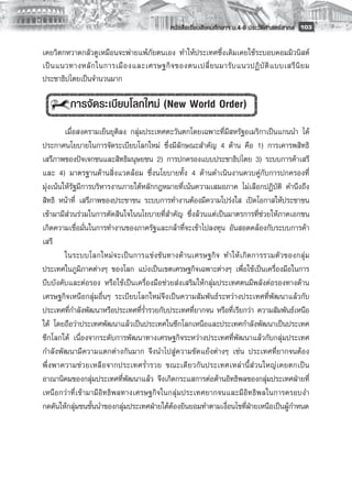 หนังสือเรียนสังคมศึกษาฯ ม.4-6 ประวัติศาสตร์สากล
 103

เคยวิตกหวาดกลัวดูเหมือนจะพ่ายแพ้ภัยตนเอง ทำให้ประเทศซึ่งเดิมเคยใช้ระบอบคอมมิวนิสต์
เป็ น แนวทางหลั ก ในการเมื อ งและเศรษฐกิ จ ของตนเปลี่ ย นมารั บ แนวปฏิ บั ติ แ บบเสรี นิ ย ม
ประชาธิปไตยเป็นจำนวนมาก
        
          การจัดระเบียบโลกใหม่ (New World Order)
         
         เมื่อสงครามเย็นยุติลง กลุ่มประเทศตะวันตกโดยเฉพาะที่มีสหรัฐอเมริกาเป็นแกนนำ ได้
ประกาศนโยบายในการจัดระเบียบโลกใหม่ ซึ่งมีลักษณะสำคัญ 4 ด้าน คือ 1) การเคารพสิทธิ
เสรีภาพของปัจเจกชนและสิทธิมนุษยชน 2) การปกครองแบบประชาธิปไตย 3) ระบบการค้าเสรี
และ 4) มาตรฐานด้านสิ่งแวดล้อม ซึ่งนโยบายทั้ง 4 ด้านดำเนินงานควบคู่กับการปกครองที่
มุ่งเน้นให้รัฐมีการบริหารงานภายใต้หลักกฎหมายที่เน้นความเสมอภาค ไม่เลือกปฏิบัติ คำนึงถึง
สิทธิ หน้าที่ เสรีภาพของประชาชน ระบบการทำงานต้องมีความโปร่งใส เปิดโอกาสให้ประชาชน
เข้ามามีส่วนร่วมในการตัดสินใจในนโยบายที่สำคัญ ซึ่งล้วนแต่เป็นมาตรการที่ช่วยให้ภาคเอกชน
เกิดความเชื่อมั่นในการทำงานของภาครัฐและกล้าที่จะเข้าไปลงทุน อันสอดคล้องกับระบบการค้า
เสรี
         ในระบบโลกใหม่ จ ะเป็ น การแข่ง ขัน ทางด้ า นเศรษฐกิ จ ทำให้ เ กิ ด การรวมตั ว ของกลุ่ ม
ประเทศในภูมิภาคต่างๆ ของโลก แบ่งเป็นเขตเศรษฐกิจเฉพาะต่างๆ เพื่อใช้เป็นเครื่องมือในการ
บีบบังคับและต่อรอง หรือใช้เป็นเครื่องมือช่วยส่งเสริมให้กลุ่มประเทศตนมีพลังต่อรองทางด้าน
เศรษฐกิจเหนือกลุ่มอื่นๆ ระเบียบโลกใหม่จึงเป็นความสัมพันธ์ระหว่างประเทศที่พัฒนาแล้วกับ
ประเทศที่กำลังพัฒนาหรือประเทศที่ร่ำรวยกับประเทศที่ยากจน หรือที่เรียกว่า ความสัมพันธ์เหนือ
ใต้ โดยถือว่าประเทศพัฒนาแล้วเป็นประเทศในซีกโลกเหนือและประเทศกำลังพัฒนาเป็นประเทศ
ซีกโลกใต้ เนื่องจากระดับการพัฒนาทางเศรษฐกิจระหว่างประเทศที่พัฒนาแล้วกับกลุ่มประเทศ
กำลังพัฒนามีความแตกต่างกันมาก จึงนำไปสู่ความขัดแย้งต่างๆ เช่น ประเทศที่ยากจนต้อง
พึ่ ง พาความช่ ว ยเหลื อ จากประเทศร่ ำ รวย ขณะเดี ย วกั น ประเทศเหล่ า นี้ ส่ ว นใหญ่ เ คยตกเป็ น
อาณานิคมของกลุ่มประเทศที่พัฒนาแล้ว จึงเกิดกระแสการต่อต้านอิทธิพลของกลุ่มประเทศฝ่ายที่
เหนือกว่าที่เข้ามามีอิทธิพลทางเศรษฐกิจในกลุ่มประเทศยากจนและมีอิทธิพลในการครอบงำ
กดดันให้กลุ่มชนชั้นนำของกลุ่มประเทศฝ่ายใต้ต้องยินยอมทำตามเงื่อนไขที่ฝ่ายเหนือเป็นผู้กำหนด
         
 