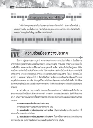 104 หนังสือเรียนสังคมศึกษาฯ ม.4-6 ประวัติศาสตร์สากล


          
                             กิจกรรมตรวจสอบความเข้าใจ 1

           ให้นักเรียนดูภาพยนตร์เกี่ยวกับเหตุการณ์สงครามโลกครั้งที่ 1 สงครามโลกครั้งที่ 2
     และสงครามเย็น จากนั้นวิเคราะห์ร่วมกันถึงสาเหตุ ผลกระทบ และวิธีการป้องกัน ไม่ให้เกิด
     สงคราม โดยครูทำหน้าที่สรุปและให้คำแนะนำอีกครั้ง




                       ความร่วมมือระหว่างประเทศ
           
           ในการอยู่ ร่ ว มกั น ของมนุ ษ ย์ ความขั ด แย้ ง ระหว่ า งกั น เป็ น สิ่ ง ที่ ห ลี ก เลี่ ย งได้ ย าก
 สำหรับสาเหตุของความขัดแย้งมีทั้งเหตุผลทางด้านเศรษฐกิจ การเมือง ศาสนาและความเชื่อ
 จะเห็นได้ว่า ตลอดเวลาในประวัติศาสตร์ของมนุษยชาติ จะมีความขัดแย้งเกิดขึ้นอยู่เสมอ ไม่ว่า
 จะเป็นความขัดแย้งในระดับที่ ไม่รุนแรงนัก ไปจนกระทั่งความขัดแย้งในระดับที่รุนแรงจนก่อให้
 เกิดสงคราม ตัวอย่างความขัดแย้งที่รุนแรงส่งผลกระทบต่อมวลมนุษยชาติ ได้แก่ สงครามโลก
 ครั้งที่ 1 และสงครามโลกครั้งที่ 2 ซึ่งก่อให้เกิดความเสียหายทางด้านทรัพย์สินและชีวิตของ
 มนุษย์อย่างมหาศาล ขณะเดียวกันมนุษย์ก็ตระหนักถึงผลเสียของความขัดแย้งที่เกิดขึ้น ทำให้ต้อง
 คิดหาหนทางที่จะป้องกันและสร้างสันติภาพร่วมกัน จึงเห็นความสำคัญของความร่วมมือระหว่าง
 ประเทศ
           ความร่วมมือระหว่างประเทศนั้น นอกจากเป็นหนทางในการสร้างสันติภาพแล้วยังเป็นการ
 ประสานผลประโยชน์ร่วมกันทั้งทางด้านการค้า การทหาร ตลอดจนวัฒนธรรม จึงทำให้ประเทศ
 ต่างๆ เห็นความสำคัญในการจัดตั้งองค์การระหว่างประเทศเพื่อประสานผลประโยชน์ในด้านต่างๆ
 ของตน
           ประเภทของความร่วมมือระหว่างประเทศ
           ความร่วมมือระหว่างประเทศมีหลายประเภท เช่น
           1.	ความร่วมมือระหว่างประเทศทางด้านเมือง เป็นความร่วมมือของประเทศต่างๆ ที่
 ปกครองในระบอบประชาธิปไตย
           2.	ความร่วมมือระหว่างประเทศทางด้านทหาร ในการให้ความช่วยเหลือทางด้านการ
 ทหารต่อกัน เช่น องค์การสนธิสัญญาแอตแลนติกเหนือหรือนาโต เป็นต้น
 