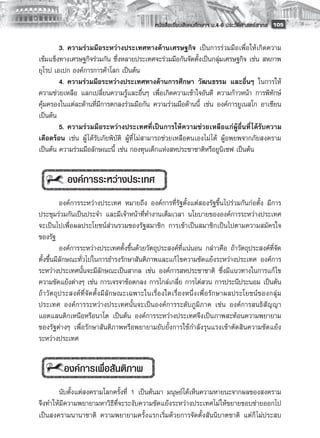 หนังสือเรียนสังคมศึกษาฯ ม.4-6 ประวัติศาสตร์สากล
 105

        3.	ความร่วมมือระหว่างประเทศทางด้านเศรษฐกิจ เป็นการร่วมมือเพื่อให้เกิดความ
เข้มแข็งทางเศรษฐกิจร่วมกัน ซึ่งหลายประเทศจะร่วมมือกันจัดตั้งเป็นกลุ่มเศรษฐกิจ เช่น สหภาพ
ยุโรป เอเปก องค์การการค้าโลก เป็นต้น
        4.	ความร่วมมือระหว่างประเทศทางด้านการศึกษา วัฒนธรรม และอื่นๆ ในการให้
ความช่วยเหลือ แลกเปลี่ยนความรู้และอื่นๆ เพื่อเกิดความเข้าใจอันดี ความก้าวหน้า การพิทักษ์
คุ้มครองในแต่ละด้านที่มีการตกลงร่วมมือกัน ความร่วมมือด้านนี้ เช่น องค์การยูเนสโก อาเซียน
เป็นต้น
        5.	ความร่วมมือระหว่างประเทศที่เป็นการให้ความช่วยเหลือแก่ผู้อื่นที่ ได้รับความ
เดือดร้อน เช่น ผู้ ได้รับภัยพิบัติ ผู้ที่ ไม่สามารถช่วยเหลือตนเองไม่ ได้ ผู้อพยพจากภัยสงคราม
เป็นต้น ความร่วมมือลักษณะนี้ เช่น กองทุนเด็กแห่งสหประชาชาติหรือยูนิเซฟ เป็นต้น
        

           	องค์การระหว่างประเทศ
             
             องค์การระหว่างประเทศ หมายถึง องค์การที่รัฐตั้งแต่สองรัฐขึ้นไปร่วมกันก่อตั้ง มีการ
ประชุมร่วมกันเป็นประจำ และมีเจ้าหน้าที่ทำงานเต็มเวลา นโยบายขององค์การระหว่างประเทศ
จะเป็นไปเพื่อผลประโยชน์ส่วนรวมของรัฐสมาชิก การเข้าเป็นสมาชิกเป็นไปตามความสมัครใจ
ของรัฐ
             องค์การระหว่างประเทศตั้งขึ้นด้วยวัตถุประสงค์ที่แน่นอน กล่าวคือ ถ้าวัตถุประสงค์ที่จัด
ตั้งขึ้นมีลักษณะทั่วไปในการธำรงรักษาสันติภาพและแก้ ไขความขัดแย้งระหว่างประเทศ องค์การ
ระหว่างประเทศนั้นจะมีลักษณะเป็นสากล เช่น องค์การสหประชาชาติ ซึ่งมีแนวทางในการแก้ ไข
ความขัดแย้งต่างๆ เช่น การเจรจาข้อตกลง การไกล่เกลี่ย การไต่สวน การประนีประนอม เป็นต้น
ถ้ า วั ต ถุ ป ระสงค์ ที่ จั ด ตั้ ง มี ลั ก ษณะเฉพาะในเรื่ อ งใดเรื่ อ งหนึ่ ง เพื่ อ รั ก ษาผลประโยชน์ ข องกลุ่ ม
ประเทศ องค์การระหว่างประเทศนั้นจะเป็นองค์การระดับภูมิภาค เช่น องค์การสนธิสัญญา
แอตแลนติกเหนือหรือนาโต เป็นต้น องค์การระหว่างประเทศจึงเป็นภาพสะท้อนความพยายาม
ของรัฐต่างๆ เพื่อรักษาสันติภาพหรือพยายามยับยั้งการใช้กำลังรุนแรงเข้าตัดสินความขัดแย้ง
ระหว่างประเทศ
             

           องค์การเพื่อสันติภาพ
       
       นับตั้งแต่สงครามโลกครั้งที่ 1 เป็นต้นมา มนุษย์ได้เห็นความหายนะจากผลของสงคราม
จึงทำให้มีความพยายามหาวิธีที่จะระงับความขัดแย้งระหว่างประเทศไม่ให้ขยายขอบข่ายออกไป
เป็นสงครามนานาชาติ ความพยายามครั้งแรกเริ่มด้วยการจัดตั้งสันนิบาตชาติ แต่ก็ ไม่ประสบ
 