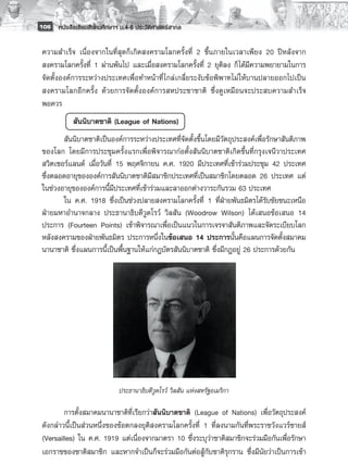 106 หนังสือเรียนสังคมศึกษาฯ ม.4-6 ประวัติศาสตร์สากล


 ความสำเร็จ เนื่องจากในที่สุดก็เกิดสงครามโลกครั้งที่ 2 ขึ้น ภายในเวลาเพียง 20 ปีหลังจาก
 สงครามโลกครั้งที่ 1 ผ่านพ้นไป และเมื่อสงครามโลกครั้งที่ 2 ยุติลง ก็ ได้มีความพยายามในการ
 จัดตั้งองค์การระหว่างประเทศเพื่อทำหน้าที่ ไกล่เกลี่ยระงับข้อพิพาทไม่ ให้บานปลายออกไปเป็น
 สงครามโลกอีกครั้ง ด้วยการจัดตั้งองค์การสหประชาชาติ ซึ่งดูเหมือนจะประสบความสำเร็จ
 พอควร 
        	   สันนิบาตชาติ (League of Nations)
        สันนิบาตชาติเป็นองค์การระหว่างประเทศที่จัดตั้งขึ้นโดยมีวัตถุประสงค์เพื่อรักษาสันติภาพ
 ของโลก โดยมีการประชุมครั้งแรกเพื่อพิจารณาก่อตั้งสันนิบาตชาติเกิดขึ้นที่กรุงเจนีวาประเทศ
 สวิตเซอร์แลนด์ เมื่อวันที่ 15 พฤศจิกายน ค.ศ. 1920 มีประเทศที่เข้าร่วมประชุม 42 ประเทศ
 ซึ่งตลอดอายุขององค์การสันนิบาตชาติมีสมาชิกประเทศที่เป็นสมาชิกโดยตลอด 26 ประเทศ แต่
 ในช่วงอายุขององค์การนี้มีประเทศที่เข้าร่วมและลาออกต่างวาระกันรวม 63 ประเทศ
        ใน ค.ศ. 1918 ซึ่งเป็นช่วงปลายสงครามโลกครั้งที่ 1 ที่ฝ่ายพันธมิตรได้รับชัยชนะเหนือ
 ฝ่ายมหาอำนาจกลาง ประธานาธิบดีวูดโรว์ วิลสัน (Woodrow Wilson) ได้เสนอข้อเสนอ 14
 ประการ (Fourteen Points) เข้าพิจารณาเพื่อเป็นแนวในการเจรจาสันติภาพและจัดระเบียบโลก
 หลังสงครามของฝ่ายพันธมิตร ประการหนึ่งในข้อเสนอ 14 ประการนั้นคือแผนการจัดตั้งสมาคม
 นานาชาติ ซึ่งแผนการนี้เป็นพื้นฐานให้แก่กฎบัตรสันนิบาตชาติ ซึ่งมีกฎอยู่ 26 ประการด้วยกัน
        
        
        
        
        
        
        
        
        
        
                            ประธานาธิบดีวูดโรว์ วิลสัน แห่งสหรัฐอเมริกา

         การตั้งสมาคมนานาชาติที่เรียกว่าสันนิบาตชาติ (League of Nations) เพื่อวัตถุประสงค์
 ดังกล่าวนี้เป็นส่วนหนึ่งของข้อตกลงยุติสงครามโลกครั้งที่ 1 ที่ลงนามกันที่พระราชวังแวร์ซายส์
 (Versailles) ใน ค.ศ. 1919 แต่เนื่องจากมาตรา 10 ซึ่งระบุว่าชาติสมาชิกจะร่วมมือกันเพื่อรักษา
 เอกราชของชาติสมาชิก และหากจำเป็นก็จะร่วมมือกันต่อสู้กับชาติรุกราน ซึ่งมีนัยว่าเป็นการเข้า
 