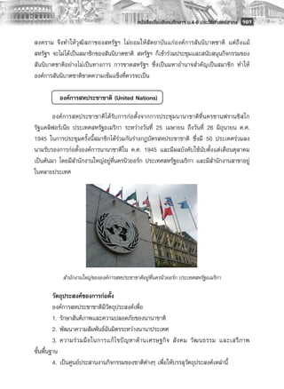 หนังสือเรียนสังคมศึกษาฯ ม.4-6 ประวัติศาสตร์สากล
 107

สงคราม จึงทำให้วุฒิสภาของสหรัฐฯ ไม่ยอมให้สัตยาบันแก่องค์การสันนิบาตชาติ แต่ถึงแม้
สหรัฐฯ จะไม่ได้เป็นสมาชิกของสันนิบาตชาติ สหรัฐฯ ก็เข้าร่วมประชุมและสนับสนุนกิจกรรมของ
สันนิบาตชาติอย่างไม่เป็นทางการ การขาดสหรัฐฯ ซึ่งเป็นมหาอำนาจสำคัญเป็นสมาชิก ทำให้
องค์การสันนิบาตชาติขาดความเข้มแข็งที่ควรจะเป็น
       

       	   องค์การสหประชาชาติ (United Nations)

        องค์การสหประชาชาติได้รับการก่อตั้งจากการประชุมนานาชาติที่นครซานฟรานซิสโก
รัฐแคลิฟอร์เนีย ประเทศสหรัฐอเมริกา ระหว่างวันที่ 25 เมษายน ถึงวันที่ 26 มิถุนายน ค.ศ.
1945 ในการประชุมครั้งนี้สมาชิกได้ร่วมกันร่างกฎบัตรสหประชาชาติ ซึ่งมี 50 ประเทศร่วมลง
นามรับรองการก่อตั้งองค์การนานาชาติใน ค.ศ. 1945 และมีผลบังคับใช้นับตั้งแต่เดือนตุลาคม
เป็นต้นมา โดยมีสำนักงานใหญ่อยู่ที่นครนิวยอร์ก ประเทศสหรัฐอเมริกา และมีสำนักงานสาขาอยู่
ในหลายประเทศ
        
        
        
        
        
        
        
        
        
            สำนักงานใหญ่ขององค์การสหประชาชาติอยู่ที่นครนิวยอร์ก ประเทศสหรัฐอเมริกา

         วัตถุประสงค์ของการก่อตั้ง
         องค์การสหประชาชาติมีวัตถุประสงค์เพื่อ
         1.	 รักษาสันติภาพและความปลอดภัยของนานาชาติ
         2.	 พัฒนาความสัมพันธ์ฉันมิตรระหว่างนานาประเทศ
         3.	 ความร่ ว มมื อ ในการแก้ ไ ขปั ญ หาด้ า นเศรษฐกิ จ สั ง คม วั ฒ นธรรม และเสรี ภ าพ
ขั้นพื้นฐาน
         4.	 เป็นศูนย์ประสานงานกิจกรรมของชาติต่างๆ เพื่อให้บรรลุวัตถุประสงค์เหล่านี้
 
