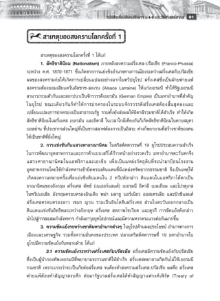 หนังสือเรียนสังคมศึกษาฯ ม.4-6 ประวัติศาสตร์สากล
 81


         สาเหตุของสงครามโลกครั้งที่ 1
         สาเหตุของสงครามโลกครั้งที่ 1 ได้แก่
	        1.	ลัทธิชาตินิยม (Nationalism) ภายหลังสงครามฝรั่งเศส-ปรัสเซีย (Franco-Prussia)
ระหว่าง ค.ศ. 1870-1871 ซึ่งเกิดจากการแย่งชิงอำนาจทางการเมืองระหว่างฝรั่งเศสกับปรัสเซีย
ผลของสงครามก่อให้เกิดการเปลี่ยนแปลงอย่างมากในทวีปยุโรป ฝรั่งเศสซึ่งเป็นฝ่ายพ่ายแพ้
สงครามต้องยอมเสียแคว้นอัลซาซ-ลอเรน (Alsace Larraine) ให้แก่เยอรมนี ทำให้รัฐเยอรมนี
สามารถรวมตัวกันและสถาปนาเป็นจักรวรรดิเยอรมัน (German Empire) เป็นมหาอำนาจที่สำคัญ
ในยุ โ รป ขณะเดี ย วกั น ก็ ท ำให้ ก ารปกครองในระบบจั ก รวรรดิ ฝ รั่ ง เศสต้ อ งสิ้ น สุ ด ลงและ
เปลี่ยนแปลงการปกครองเป็นสาธารณรัฐ รวมทั้งยังส่งผลให้อิตาลีรวมชาติได้สำเร็จ ทำให้เกิด
ลัทธิชาตินิยมในฝรั่งเศส เยอรมัน และอิตาลี ในเวลาใกล้เคียงกันก็เกิดลัทธิชาตินิยมในคาบสมุทร
บอลข่าน ที่ประชากรส่วนใหญ่ที่เป็นชาวสลาฟต้องการเป็นอิสระ ต่างก็พยายามที่สร้างชาติของตน
ให้เป็นชาติที่ยิ่งใหญ่
         2.	การแข่งขันกันแสวงหาอาณานิคม ในคริสต์ศตวรรษที่ 19 ยุโรปประสบความสำเร็จ
ในการพัฒนาอุตสาหกรรมและการค้าแบบเสรีได้ก้าวหน้าอย่างรวดเร็ว มหาอำนาจตะวันตกจึง
แสวงหาอาณานิ ค มในแอฟริ ก าและเอเชี ย เพื่ อ เป็ น แหล่ ง วั ต ถุ ดิ บ ที่ จ ะนำมาป้ อ นโรงงาน
อุตสาหกรรมโดยใช้กำลังทหารเข้ายึดครองดินแดนที่มีแหล่งทรัพยากรธรรมชาติ จึงเป็นเหตุให้
เกิดสงครามหลายครั้งเพื่อแย่งชิงดินแดนใน 2 ทวีปดังกล่าว ดินแดนในแอฟริกาได้ตกเป็น
อาณานิคมของอังกฤษ ฝรั่งเศส ดัตช์ (เนเธอร์แลนด์) เยอรมนี อิตาลี เบลเยียม และโปรตุเกส
ในทวีปเอเชีย อังกฤษครอบครองอินเดีย พม่า มลายู บอร์เนียว ออสเตรเลีย และนิวซีแลนด์
ฝรั่งเศสครอบครองลาว เขมร ญวน รวมเป็นอินโดจีนฝรั่งเศส ส่วนในตะวันออกกลางเป็น
ดินแดนแข่งขันอิทธิพลระหว่างอังกฤษ ฝรั่งเศส สหภาพโซเวียต และตุรกี การขัดแย้งดังกล่าว
นำไปสู่การสะสมกำลังทหาร กำลังอาวุธยุทโธปกรณ์และมีความหวาดระแวงต่อกันมากขึ้น
         3.	ความขัดแย้งระหว่างชาติมหาอำนาจต่างๆ ในยุโรปด้านผลประโยชน์ อำนาจทางการ
เมืองและเศรษฐกิจ รวมทั้งความมั่นคงของประเทศ ปลายคริสต์ศตวรรษที่ 19 มหาอำนาจใน
ยุโรปมีความขัดแย้งกันหลายฝ่าย ได้แก่
         	 3.1	 ความขัดแย้งระหว่างฝรั่งเศสกับปรัสเซีย ฝรั่งเศสมีความขัดแย้งกับปรัสเซีย
ซึ่งเป็นผู้นำกองทัพเยอรมนีที่พยายามจะรวมชาติให้สำเร็จ ฝรั่งเศสพยายามกีดกันไม่ให้เยอรมนี
รวมชาติ เพราะเกรงว่าจะเป็นภัยต่อฝรั่งเศส จนต้องทำสงครามฝรั่งเศส-ปรัสเซีย ผลคือ ฝรั่งเศส
พ่ า ยแพ้ ต้ อ งทำสั ญ ญาสงบศึ ก ต่ อ มารั ฐ บาลฝรั่ ง เศสได้ ท ำสั ญ ญาแฟรงค์ เ ฟิ ร์ ต (Treaty of
 