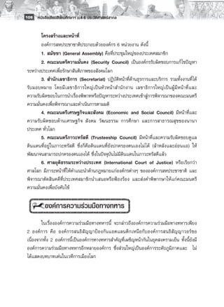 108 หนังสือเรียนสังคมศึกษาฯ ม.4-6 ประวัติศาสตร์สากล


         โครงสร้างและหน้าที่
         องค์การสหประชาชาติประกอบด้วยองค์กร 6 หน่วยงาน ดังนี้
         1.	สมัชชา (General Assembly) คือที่ประชุมใหญ่ของประเทศสมาชิก
         2.	คณะมนตรีความมั่นคง (Security Council) เป็นองค์กรรับผิดชอบการแก้ ไขปัญหา
 ระหว่างประเทศเพื่อรักษาสันติภาพของสังคมโลก
         3.	สำนักเลขาธิการ (Secretariat) ปฏิบัติหน้าที่ด้านธุรการและบริการ รวมทั้งงานที่ได้
 รับมอบหมาย โดยมีเลขาธิการใหญ่เป็นหัวหน้าสำนักงาน เลขาธิการใหญ่เป็นผู้มี หน้าที่และ
 ความรับผิดชอบในการนำเรื่องพิพาทหรือปัญหาระหว่างประเทศเข้าสู่การพิจารณาของคณะมนตรี
 ความมั่นคงเพื่อพิจารณาและดำเนินการตามมติ
         4.	คณะมนตรีเศรษฐกิจและสังคม (Economic and Social Council) มีหน้าที่และ
 ความรับผิดชอบด้านเศรษฐกิจ สังคม วัฒนธรรม การศึกษา และการสาธารณสุขของนานา
 ประเทศ ทั่วโลก
         5.	คณะมนตรีภาวะทรัสตี (Trusteeship Council) มีหน้าที่และความรับผิดชอบดูแล
 ดินแดนที่อยู่ในภาวะทรัสตี ซึ่งก็คือดินแดนที่ยังปกครองตนเองไม่ ได้ (ล้าหลังและอ่อนแอ) ให้
 พัฒนาจนสามารถปกครองตนเองได้ ซึ่งในปัจจุบันไม่มีดินแดนในภาวะทรัสตีแล้ว 
         6.	ศาลยุติธรรมระหว่างประเทศ (International Court of Justice) หรือเรียกว่า
 ศาลโลก มีภาระหน้าที่ให้คำแนะนำด้านกฎหมายแก่องค์กรต่างๆ ขององค์การสหประชาชาติ และ
 พิจารณาตัดสินคดีที่ประเทศสมาชิกนำเสนอหรือฟ้องร้อง และส่งคำพิพากษาให้แก่คณะมนตรี
 ความมั่นคงเพื่อบังคับใช้
         
          องค์การความร่วมมือทางทหาร
         
         ในเรื่ององค์การความร่วมมือทางทหารนี้ จะกล่าวถึงองค์การความร่วมมือทางทหารเพียง
 2 องค์การ คือ องค์การสนธิสัญญาป้องกันแอตแลนติกเหนือกับองค์การสนธิสัญญาวอร์ซอ
 เนื่องจากทั้ง 2 องค์การนี้เป็นองค์การทางทหารสำคัญที่เผชิญหน้ากันในยุคสงครามเย็น ทั้งนี้ยังมี
 องค์การความร่วมมือทางทหารอีกหลายองค์การ ซึ่งส่วนใหญ่เป็นองค์การระดับภูมิภาคและ ไม่
 ได้แสดงบทบาทเด่นในเวทีการเมืองโลก
 