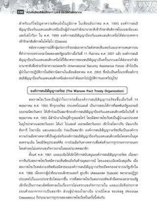110 หนังสือเรียนสังคมศึกษาฯ ม.4-6 ประวัติศาสตร์สากล


 สำหรั บ แก้ ไ ขปั ญ หาความขั ด แย้ ง ในภู มิ ภ าค ในเดื อ นธั น วาคม ค.ศ. 1995 องค์ ก ารสนธิ
 สัญญาป้องกันแอตแลนติกเหนือเป็นผู้นำกองกำลังนานาชาติเข้ารักษาสันติภาพในบอสเนียและ
 เฮอร์เซโกวีนา ใน ค.ศ. 1999 องค์การสนธิสัญญาป้องกันแอตแลนติกเหนือได้ส่งกองทหาร
 เข้ารักษาสันติภาพในโคโซโว (Cosovo)
         หลังจากเหตุการณ์ที่กลุ่มก่อการร้ายถล่มอาคารเวิลด์เทรดเซ็นเตอร์และอาคารเพนตากอน

 ที่ทำการกระทรวงกลาโหมของสหรัฐอเมริกาเมื่อวันที่ 11 กันยายน ค.ศ. 2001 แล้ว องค์การสนธิ
 สัญญาป้องกันแอตแลนติกเหนือได้ ใช้มาตรการของสนธิสัญญาเป็นครั้งแรกและได้ส่งกองกำลัง
 นานาชาติเพื่อช่วยรักษาความปลอดภัย (International Security Assistance Force) เข้าไปเป็น
 ผู้นำในการปฏิบัติการในอัฟกานิสถานในเดือนสิงหาคม ค.ศ. 2003 ซึ่งนับเป็นครั้งแรกที่องค์การ
 สนธิสัญญาป้องกันแอตแลนติกเหนือส่งกองกำลังออกไปปฏิบัติการนอกทวีปยุโรป	

           องค์การสนธิสัญญาวอร์ซอ (The Warsaw Pact Treaty Organization)
         สหภาพโซเวี ย ตเป็ น ผู้ น ำในการก่ อ ตั้ ง องค์ ก ารสนธิ สั ญ ญาวอร์ ซ อขึ้ น เมื่ อ วั น ที่ 14
 พฤษภาคม ค.ศ. 1955 ที่กรุงวอร์ซอ ประเทศโปแลนด์ เป็นการตอบโต้การที่สหพันธรัฐเยอรมนี
 (เยอรมนีตะวันตก) ได้เข้าร่วมเป็นสมาชิกองค์การสนธิสัญญาป้องกันแอตแลนติกเหนือในวันที่ 9
 พฤษภาคม ค.ศ. 1955 มีสำนักงานใหญ่ที่กรุงมอสโคว์ โดยมีสหภาพโซเวียตเป็นผู้นำและประเทศ
 ในยุโรปกลางและตะวันออก ได้แก่ โปแลนด์ เยอรมนีตะวันออก เช็กโกสโลวาเกีย บัลแกเรีย
 ฮังการี โรมาเนีย และแอลเบเนีย ร่วมเป็นสมาชิก องค์การสนธิสัญญาวอร์ซอจึงเป็นองค์การ
 ความร่วมมือทางทหารที่เป็นคู่แข่งกับองค์การสนธิสัญญาป้องกันแอตแลนติกเหนือโดยตรงในยุค
 สงครามเย็น โดยมีวัตถุประสงค์คือ การร่วมมือกันทางทหารเพื่อต่อต้านการรุกรานจากภายนอก
 โดยต่างจะไม่แทรกแซงกิจการภายในของประเทศสมาชิก 
         ตั้งแต่ ค.ศ. 1961 แอลเบเนียได้เลิกให้การสนับสนุนองค์การสนธิสัญญาวอร์ซอ เนื่องมา
 จากจีนกับสหภาพโซเวียตมีความเห็นขัดแย้งกันด้านอุดมการณ์ โดยแอลเบเนียสนับสนุนจีน เมื่อ
 สหภาพโซเวียตส่งกองทัพพันธมิตรขององค์การสนธิสัญญาวอร์ซอยึดครองสาธารณรัฐเช็กใน
 ค.ศ. 1968 เนื่องจากผู้นำคือนายอเล็กซานเดอร์ ดูบเช็ก (Alexander Dubcek) พยายามปฏิรูป
 ประเทศไปในแนวประชาธิปไตยมากขึ้น การที่สหภาพโซเวียตยกกองทัพเข้ายึดครองสาธารณรัฐ
 เช็กถือเป็นการละเมิดข้อตกลงในเรื่องการไม่แทรกแซงกิจการภายใน แอลเบเนียจึงประกาศ
 ถอนตั ว ออกจากการเป็ น สมาชิ ก ส่ ว นผู้ น ำของโรมาเนี ย นายนิ โ คเล ซอเซสคู (Nicolae
 Ceausescu) ก็ประณามการรุกรานของสหภาพโซเวียตในครั้งนี้เช่นกัน 
 