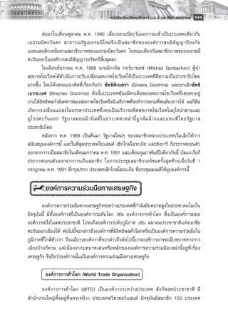 หนังสือเรียนสังคมศึกษาฯ ม.4-6 ประวัติศาสตร์สากล
 111

        ต่อมาในเดือนตุลาคม ค.ศ. 1990 เมื่อเยอรมนีตะวันออกรวมเข้าเป็นประเทศเดียวกับ
เยอรมนี ต ะวั น ตก สาธารณรั ฐ เยอรมนี ใ หม่ จึ ง เป็ น สมาชิ ก ขององค์ ก ารสนธิ สั ญ ญาป้ อ งกั น
แอตแลนติกเหนือตามสมาชิกภาพของเยอรมนีตะวันตก ในขณะเดียวกันสมาชิกภาพของเยอรมนี
ตะวันออกในองค์การสนธิสัญญาวอร์ซอก็สิ้นสุดลง
        ในเดือนธันวาคม ค.ศ. 1988 นายมิกาอิล กอร์บาชอฟ (Mikhail Gorbachev) ผู้นำ
สหภาพโซเวียตได้ดำเนินการปรับเปลี่ยนสหภาพโซเวียตให้เป็นประเทศที่มีความเป็นประชาธิปไตย
มากขึ้น โดยได้เสนอแนวคิดที่เรียกกันว่า ลัทธิสิเนตรา (Sinatra Doctrine) และยกเลิกลัทธิ
เบรซเนฟ (Breznev Doctrine) ดังนั้นประเทศพันธมิตรเดิมของสหภาพโซเวียตที่เคยตกอยู่
ภายใต้อิทธิพลกำลังทหารของสหภาพโซเวียตจึงมีเสรีภาพที่จะทำการตามที่ตนต้องการได้ ผลก็คือ
เกิดการเปลี่ยนแปลงในบรรดาประเทศที่เคยเป็นบริวารอดีตสหภาพโซเวียตในยุโรปกลางและ
ยุ โ รปตะวั น ออก รั ฐ บาลคอมมิ ว นิ ส ต์ ใ นประเทศเหล่ า นี้ ถู ก ล้ ม ล้ า งและแทนที่ โ ดยรั ฐ บาล
ประชาธิปไตย 
        หลังจาก ค.ศ. 1989 เป็นต้นมา รัฐบาลใหม่ๆ ของสมาชิกหลายประเทศเริ่มเลิกให้การ
สนับสนุนองค์การนี้ และในที่สุดประเทศโปแลนด์ เช็กโกสโลวะเกีย และฮังการี ก็ประกาศถอนตัว
ออกจากการเป็นสมาชิกในเดือนมกราคม ค.ศ. 1991 และเดือนกุมภาพันธ์ปีเดียวกันนี้ บัลแกเรียก็
ประกาศถอนตัวออกจากการเป็นสมาชิก ในการประชุมสมาชิกวอร์ซอครั้งสุดท้ายเมื่อวันที่ 1
กรกฎาคม ค.ศ. 1991 ที่กรุงปราก ประเทศเช็กโกสโลวะเกีย ที่ประชุมลงมติให้ยุบองค์การนี้
        
          องค์การความร่วมมือทางเศรษฐกิจ
        
        องค์การความร่วมมือทางเศรษฐกิจระหว่างประเทศที่กำลังมีบทบาทสูงในประชาคมโลกใน
ปัจจุบันนี้ มีทั้งองค์การที่เป็นองค์การระดับโลก เช่น องค์การการค้าโลก ซึ่งเป็นองค์การย่อย
องค์การหนึ่งในสหประชาชาติ ไปจนถึงองค์การระดับภูมิภาค เช่น สมาคมประชาชาติแห่งเอเชีย
ตะวันออกเฉียงใต้ ต่อไปนี้จะกล่าวถึงองค์การที่มีอิทธิพลทั่วโลกหรือเป็นองค์การความร่วมมือใน
ภูมิภาคที่ใกล้ตัวเรา ถึงแม้บางองค์การที่จะกล่าวถึงต่อไปนี้บางองค์การอาจจะมีบทบาททางการ
เมืองบ้างก็ตาม แต่เนื่องจากบทบาทเด่นหรือหลักขององค์การความร่วมมือเหล่านี้อยู่ที่เรื่อง
เศรษฐกิจ จึงถือว่าองค์การนั้นเป็นองค์การความร่วมมือทางเศรษฐกิจ 
        
            องค์การการค้าโลก (World Trade Organization)

      องค์ ก ารการค้ า โลก (WTO) เป็ น องค์ ก ารระหว่ า งประเทศ สั ง กั ด สหประชาชาติ มี
สำนักงานใหญ่ตั้งอยู่ที่นครเจนีวา ประเทศสวิตเซอร์แลนด์ ปัจจุบันมีสมาชิก 150 ประเทศ
 