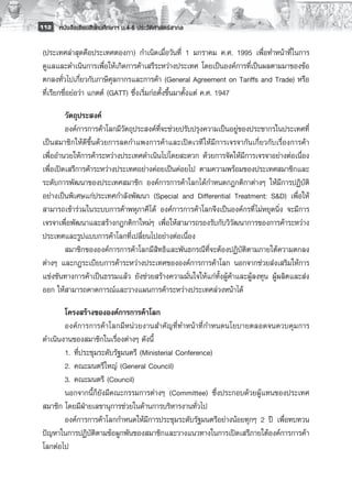 112 หนังสือเรียนสังคมศึกษาฯ ม.4-6 ประวัติศาสตร์สากล


 (ประเทศล่าสุดคือประเทศตองกา) กำเนิดเมื่อวันที่ 1 มกราคม ค.ศ. 1995 เพื่อทำหน้าที่ในการ
 ดูแลและดำเนินการเพื่อให้เกิดการค้าเสรีระหว่างประเทศ โดยเป็นองค์การที่เป็นผลตามมาของข้อ
 ตกลงทั่วไปเกี่ยวกับภาษีศุลกากรและการค้า (General Agreement on Tariffs and Trade) หรือ
 ที่เรียกชื่อย่อว่า แกตต์ (GATT) ซึ่งเริ่มก่อตั้งขึ้นมาตั้งแต่ ค.ศ. 1947

          วัตถุประสงค์ 
          องค์การการค้าโลกมีวัตถุประสงค์ที่จะช่วยปรับปรุงความเป็นอยู่ของประชากรในประเทศที่
 เป็นสมาชิกให้ดีขึ้นด้วยการลดกำแพงการค้าและเปิดเวที ให้มีการเจรจากันเกี่ยวกับเรื่องการค้า
 เพื่ออำนวยให้การค้าระหว่างประเทศดำเนินไปโดยสะดวก ด้วยการจัดให้มีการเจรจาอย่างต่อเนื่อง
 เพื่อเปิดเสรีการค้าระหว่างประเทศอย่างค่อยเป็นค่อยไป ตามความพร้อมของประเทศสมาชิกและ
 ระดับการพัฒนาของประเทศสมาชิก องค์การการค้าโลกได้กำหนดกฎกติกาต่างๆ ให้มีการปฏิบัติ
 อย่างเป็นพิเศษแก่ประเทศกำลังพัฒนา (Special and Differential Treatment: S&D) เพื่อให้
 สามารถเข้าร่วมในระบบการค้าพหุภาคีได้ องค์การการค้าโลกจึงเป็นองค์กรที่ไม่หยุดนิ่ง จะมีการ
 เจรจาเพื่อพัฒนาและสร้างกฎกติกาใหม่ๆ เพื่อให้สามารถรองรับกับวิวัฒนาการของการค้าระหว่าง
 ประเทศและรูปแบบการค้าโลกที่เปลี่ยนไปอย่างต่อเนื่อง 
          สมาชิกขององค์การการค้าโลกมีสิทธิและพันธกรณีที่จะต้องปฏิบัติตามภายใต้ความตกลง
 ต่างๆ และกฎระเบียบการค้าระหว่างประเทศขององค์การการค้าโลก นอกจากช่วยส่งเสริมให้การ
 แข่งขันทางการค้าเป็นธรรมแล้ว ยังช่วยสร้างความมั่นใจให้แก่ทั้งผู้ค้าและผู้ลงทุน ผู้ผลิตและส่ง
 ออก ให้สามารถคาดการณ์และวางแผนการค้าระหว่างประเทศล่วงหน้าได้

        โครงสร้างขององค์การการค้าโลก 
        องค์การการค้าโลกมีหน่วยงานสำคัญที่ทำหน้าที่กำหนดนโยบายตลอดจนควบคุมการ
 ดำเนินงานของสมาชิกในเรื่องต่างๆ ดังนี้ 
        1. 	ที่ประชุมระดับรัฐมนตรี (Ministerial Conference) 
        2. 	คณะมนตรีใหญ่ (General Council) 
        3. 	คณะมนตรี (Council) 
        นอกจากนี้ก็ยังมีคณะกรรมการต่างๆ (Committee) ซึ่งประกอบด้วยผู้แทนของประเทศ
 สมาชิก โดยมีฝ่ายเลขานุการช่วยในด้านการบริหารงานทั่วไป 
        องค์การการค้าโลกกำหนดให้มีการประชุมระดับรัฐมนตรีอย่างน้อยทุกๆ 2 ปี เพื่อทบทวน
 ปัญหาในการปฏิบัติตามข้อผูกพันของสมาชิกและวางแนวทางในการเปิดเสรีภายใต้องค์การการค้า
 โลกต่อไป
 