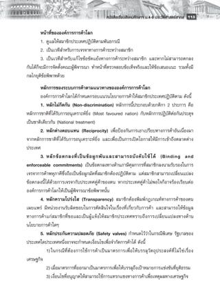 หนังสือเรียนสังคมศึกษาฯ ม.4-6 ประวัติศาสตร์สากล
 113

         หน้าที่ขององค์การการค้าโลก
         1.	 ดูแลให้สมาชิกประเทศปฏิบัติตามพันธกรณี
         2.	 เป็นเวทีสำหรับการเจรจาทางการค้าระหว่างสมาชิก 
         3. 	เป็นเวทีสำหรับแก้ ไขข้อขัดแย้งทางการค้าระหว่างสมาชิก และหากไม่สามารถตกลง
กันได้ก็จะมีการจัดตั้งคณะผู้พิจารณา ทำหน้าที่ตรวจสอบข้อเท็จจริงและให้ข้อเสนอแนะ รวมทั้งมี
กลไกยุติข้อพิพาทด้วย
       หลักการของระบบการค้าตามแนวทางขององค์การการค้าโลก
       องค์การการค้าโลกได้กำหนดกรอบแนวนโยบายการค้าให้สมาชิกประเทศปฏิบัติตาม ดังนี้
       1. 	หลักไม่กีดกัน (Non-discrimination) หลักการนี้ประกอบด้วยกติกา 2 ประการ คือ
หลักการชาติที่ได้รับการอนุเคราะห์ยิ่ง (Most favoured nation) กับหลักการปฏิบัติต่อกันประดุจ
เป็นชาติเดียวกัน (National treatment)
       2. 	หลักต่างตอบแทน (Reciprocity) เพื่อป้องกันการเอาเปรียบทางการค้าอันเนื่องมา
จากหลักการชาติที่ ได้รับการอนุเคราะห์ยิ่ง และเพื่อเป็นการเปิดโอกาสให้มีการเข้าถึงตลาดต่าง
ประเทศ
       3. 	ห ลั ก ข้ อ ตกลงที่ เ ป็ น ข้ อ ผู ก พั น และสามารถบั ง คั บ ใช้ ได้ (Binding and
enforceable commitments) เป็นข้อตกลงทางด้านภาษีศุลกากรที่สมาชิกลงนามรับรองในการ
เจรจาการค้าพหุภาคีซึ่งถือเป็นข้อผูกมัดที่สมาชิกต้องปฏิบัติตาม แต่สมาชิกสามารถเปลี่ยนแปลง
ข้อตกลงนี้ ได้ด้วยการเจรจากับประเทศคู่ค้าของตน หากประเทศคู่ค้าไม่พอใจก็อาจร้องเรียนต่อ
องค์การการค้าโลกให้เป็นผู้พิจารณาข้อพิพาทนั้น
       4. 	หลักความโปร่งใส (Transparency) สมาชิกต้องพิมพ์กฎเกณท์ทางการค้าของตน
เผยแพร่ มีหน่วยงานรับผิดชอบในการตัดสินใจในเรื่องที่เกี่ยวกับการค้า และสามารถให้ข้อมูล
ทางการค้าแก่สมาชิกที่ขอและเป็นผู้แจ้งให้สมาชิกประเทศทราบถึงการเปลี่ยนแปลงทางด้าน
นโยบายการค้าใดๆ
       5. 	หลักประกันความปลอดภัย (Safety valves) กำหนดไว้ว่าในกรณีพิเศษ รัฐบาลของ
ประเทศใดประเทศหนึ่งอาจจะกำหนดเงื่อนไขเพื่อจำกัดการค้าได้ ดังนี้ 
       	 1)	ในกรณี ที่ ต้ อ งการใช้ ก ารค้ า เป็ น มาตรการเพื่ อ ให้ บ รรลุ วั ต ถุ ป ระสงค์ ที่ ไ ม่ ใ ช่ เ รื่ อ ง
เศรษฐกิจ 
       	 2)	เมื่อมาตรการที่ออกมาเป็นมาตรการเพื่อให้บรรลุถึงเป้าหมายการแข่งขันที่ยุติธรรม 
       	 3)	เงื่อนไขที่อนุญาตให้สามารถใช้การแทรกแซงทางการค้าเพื่อเหตุผลทางเศรษฐกิจ
       
 