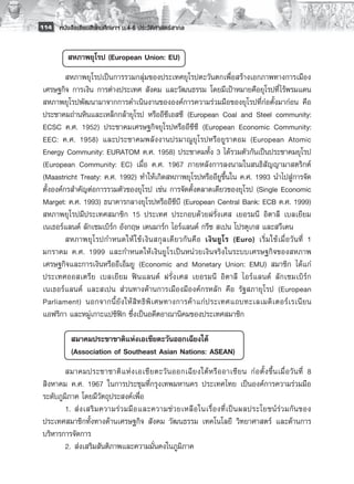 114 หนังสือเรียนสังคมศึกษาฯ ม.4-6 ประวัติศาสตร์สากล


              สหภาพยุโรป (European Union: EU) 
          สหภาพยุโรปเป็นการรวมกลุ่มของประเทศยุโรปตะวันตกเพื่อสร้างเอกภาพทางการเมือง
 เศรษฐกิจ การเงิน การต่างประเทศ สังคม และวัฒนธรรม โดยมีเป้าหมายคือยุโรปที่ไร้พรมแดน
 สหภาพยุโรปพัฒนามาจากการดำเนินงานขององค์การความร่วมมือของยุโรปที่ก่อตั้งมาก่อน คือ
 ประชาคมถ่านหินและเหล็กกล้ายุโรป หรืออีซีเอสซี (European Coal and Steel community:
 ECSC ค.ศ. 1952) ประชาคมเศรษฐกิจยุโรปหรืออีซีซี (European Economic Community:
 EEC: ค.ศ. 1958) และประชาคมพลังงานปรมาณูยุโรปหรือยูราตอม (European Atomic
 Energy Community: EURATOM ค.ศ. 1958) ประชาคมทั้ง 3 ได้รวมตัวกันเป็นประชาคมยุโรป
 (European Community: EC) เมื่อ ค.ศ. 1967 ภายหลังการลงนามในสนธิสัญญามาสตริกต์
 (Maastricht Treaty: ค.ศ. 1992) ทำให้เกิดสหภาพยุโรปหรืออียูขึ้นใน ค.ศ. 1993 นำไปสู่การจัด
 ตั้งองค์กรสำคัญต่อการรวมตัวของยุโรป เช่น การจัดตั้งตลาดเดียวของยุโรป (Single Economic
 Marget: ค.ศ. 1993) ธนาคารกลางยุโรปหรืออีซีบี (European Central Bank: ECB ค.ศ. 1999)
 สหภาพยุโรปมีประเทศสมาชิก 15 ประเทศ ประกอบด้วยฝรั่งเศส เยอรมนี อิตาลี เบลเยียม
 เนเธอร์แลนด์ ลักเซมเบิร์ก อังกฤษ เดนมาร์ก ไอร์แลนด์ กรีซ สเปน โปรตุเกส และสวีเดน
          สหภาพยุ โ รปกำหนดให้ ใ ช้ เ งิ น สกุ ล เดี ย วกั น คื อ เงิ น ยู โ ร (Euro) เริ่ ม ใช้ เ มื่ อ วั น ที่ 1
 มกราคม ค.ศ. 1999 และกำหนดให้เงินยูโรเป็นหน่วยเงินจริงในระบบเศรษฐกิจของสหภาพ
 เศรษฐกิจและการเงินหรืออีเอ็มยู (Economic and Monetary Union: EMU) สมาชิก ได้แก่
 ประเทศออสเตรีย เบลเยียม ฟินแลนด์ ฝรั่งเศส เยอรมนี อิตาลี ไอร์แลนด์ ลักเซมเบิร์ก
 เนเธอร์แลนด์ และสเปน ส่วนทางด้านการเมืองมีองค์กรหลัก คือ รัฐสภายุโรป (European
 Parliament) นอกจากนี้ ยั ง ให้ สิ ท ธิ พิ เ ศษทางการค้ า แก่ ป ระเทศแถบทะเลเมดิ เ ตอร์ เ รเนี ย น
 แอฟริกา และหมู่เกาะแปซิฟิก ซึ่งเป็นอดีตอาณานิคมของประเทศสมาชิก
          
          	 สมาคมประชาชาติแห่งเอเชียตะวันออกเฉียงใต้ 
          	 (Association of Southeast Asian Nations: ASEAN) 
         สมาคมประชาชาติ แ ห่ ง เอเชี ย ตะวั น ออกเฉี ย งใต้ ห รื อ อาเซี ย น ก่ อ ตั้ ง ขึ้ น เมื่ อ วั น ที่ 8
 สิงหาคม ค.ศ. 1967 ในการประชุมที่กรุงเทพมหานคร ประเทศไทย เป็นองค์การความร่วมมือ
 ระดับภูมิภาค โดยมีวัตถุประสงค์เพื่อ
         1.	 ส่ ง เสริ ม ความร่ ว มมื อ และความช่ ว ยเหลื อ ในเรื่ อ งที่ เ ป็ น ผลประโยชน์ ร่ ว มกั น ของ
 ประเทศสมาชิกทั้งทางด้านเศรษฐกิจ สังคม วัฒนธรรม เทคโนโลยี วิทยาศาสตร์ และด้านการ
 บริหารการจัดการ
         2.	 ส่งเสริมสันติภาพและความมั่นคงในภูมิภาค
 