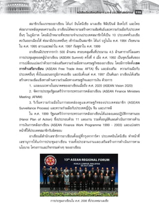 หนังสือเรียนสังคมศึกษาฯ ม.4-6 ประวัติศาสตร์สากล
 115

         สมาชิกเริ่มแรกของอาเซียน ได้แก่ อินโดนีเซีย มาเลเซีย ฟิลิปปินส์ สิงคโปร์ และไทย
ต่อมาภายหลังยุคสงครามเย็น อาเซียนได้พยายามสร้างความสัมพันธ์และความร่วมมือกับประเทศ
อื่นๆ ในภูมิภาค โดยมีเป้าหมายที่จะขยายจำนวนประเทศสมาชิกให้เป็น 10 ประเทศทั่วเอเชีย
ตะวันออกเฉียงใต้ ต่อมามีประเทศอื่นๆ เข้าร่วมเป็นสมาชิก ได้แก่ บรูไนใน ค.ศ. 1984 เวียดนาม
ใน ค.ศ. 1995 ลาวและพม่าใน ค.ศ. 1997 กัมพูชาใน ค.ศ. 1999 
         อาเซียนมีประชากรกว่า 500 ล้านคน ครอบคลุมพื้นที่ประมาณ 4.5 ล้านตารางกิโลเมตร
การประชุมสุดยอดผู้นำอาเซียน (ASEAN Summit) ครั้งที่ 4 เมื่อ ค.ศ. 1992 เป็นจุดเริ่มต้นของ
การเปลี่ยนแปลงว่าด้วยการส่งเสริมความร่วมมือทางเศรษฐกิจของอาเซียน โดยมีการจัดตั้งเขต
การค้าเสรีอาเซียน (ASEAN Free Trade Area: AFTA) ขึ้น และส่งเสริม ความร่วมมือกับ
ประเทศอื่นๆ ทั้งในและนอกภูมิภาคเอเชีย และนับตั้งแต่ ค.ศ. 1997 เป็นต้นมา อาเซียนได้เสริม
สร้างความเข้มแข็งทางด้านความร่วมมือทางเศรษฐกิจและการเงิน ด้วยการ
         1. 	แถลงแนวทางในอนาคตของอาเซียนเมื่อถึง ค.ศ. 2020 (ASEAN Vision 2020) 
         2. 	จัดการประชุมรัฐมนตรีว่าการกระทรวงการคลังอาเซียน (ASEAN Finance Ministers
Meeting: AFMM) 
         3. 	ริ เ ริ่ ม ความร่ ว มมื อ ในการสอดส่ อ งดู แ ลเศรษฐกิ จ ของประเทศสมาชิ ก (ASEAN
Surveillance Process) และความร่วมมือกับประเทศญี่ปุ่น จีน และเกาหลี 
         ใน ค.ศ. 1999 รัฐมนตรีว่าการกระทรวงการคลังอาเซียนได้แถลงแผนปฏิบัติการฮานอย
(Hanoi Plan of Action) ซึ่งประกอบด้วย 11 แผนงาน รวมทั้งอนุมัติแผนดำเนินการทางด้าน
การเงินการคลังอาเซียน (ASEAN Finance Work Programme 1999 - 2003) และแบ่งสรร
หน้าที่ให้ประเทศสมาชิกรับผิดชอบ
         อาเซียนมีสำนักเลขาธิการอาเซียนตั้งอยู่ที่กรุงจาการ์ตา ประเทศอินโดนีเซีย ทำหน้าที่
เลขานุ ก ารให้ แก่การประชุมอาเซียน รวมทั้ ง ประสานงานและเสริ ม สร้ า งการดำเนิ น การตาม
นโยบาย โครงการและกิจกรรมต่างๆ ของอาเซียน 
         
         
         
         
         
         
         
                                             
                       การประชุมอาเชียนใน ค.ศ. 2006 ที่ประเทศมาเลเซีย
       
 