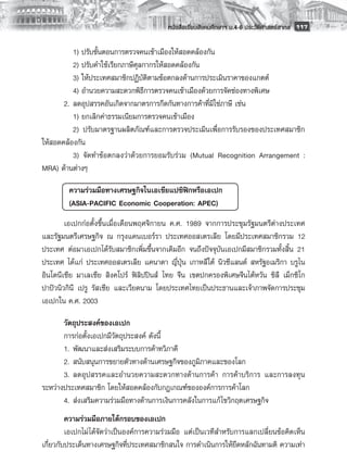 หนังสือเรียนสังคมศึกษาฯ ม.4-6 ประวัติศาสตร์สากล
 117

       	 1) ปรับขั้นตอนการตรวจคนเข้าเมืองให้สอดคล้องกัน
       	 2) ปรับคำใช้เรียกภาษีศุลกากรให้สอดคล้องกัน
       	 3) ให้ประเทศสมาชิกปฏิบัติตามข้อตกลงด้านการประเมินราคาของแกตต์
       	 4) อำนวยความสะดวกพิธีการตรวจคนเข้าเมืองด้วยการจัดช่องทางพิเศษ 
       2.	 ลดอุปสรรคอันเกิดจากมาตรการกีดกันทางการค้าที่มิใช่ภาษี เช่น
       	 1) ยกเลิกค่าธรรมเนียมการตรวจคนเข้าเมือง 
       	 2) ปรับมาตรฐานผลิตภัณฑ์และการตรวจประเมินเพื่อการรับรองของประเทศสมาชิก
ให้สอดคล้องกัน 
       	 3) จัดทำข้อตกลงว่าด้วยการยอมรับร่วม (Mutual Recognition Arrangement :
MRA) ด้านต่างๆ

       	 ความร่วมมือทางเศรษฐกิจในเอเชียแปซิฟิกหรือเอเปก 
       	 (ASIA-PACIFIC Economic Cooperation: APEC)
        เอเปกก่อตั้งขึ้นเมื่อเดือนพฤศจิกายน ค.ศ. 1989 จากการประชุมรัฐมนตรีต่างประเทศ
และรัฐมนตรีเศรษฐกิจ ณ กรุงแคนเบอร์รา ประเทศออสเตรเลีย โดยมีประเทศสมาชิกรวม 12
ประเทศ ต่อมาเอเปกได้รับสมาชิกเพิ่มขึ้นจากเดิมอีก จนถึงปัจจุบันเอเปกมีสมาชิกรวมทั้งสิ้น 21
ประเทศ ได้แก่ ประเทศออสเตรเลีย แคนาดา ญี่ปุ่น เกาหลีใต้ นิวซีแลนด์ สหรัฐอเมริกา บรูไน
อินโดนีเซีย มาเลเซีย สิงคโปร์ ฟิลิปปินส์ ไทย จีน เขตปกครองพิเศษจีนไต้หวัน ชิลี เม็กซิโก
ปาปัวนิวกินี เปรู รัสเซีย และเวียดนาม โดยประเทศไทยเป็นประธานและเจ้าภาพจัดการประชุม
เอเปกใน ค.ศ. 2003 

       วัตถุประสงค์ของเอเปก
       การก่อตั้งเอเปกมีวัตถุประสงค์ ดังนี้
       1. 	พัฒนาและส่งเสริมระบบการค้าทวิภาคี 
       2. 	สนับสนุนการขยายตัวทางด้านเศรษฐกิจของภูมิภาคและของโลก 
       3. 	ลดอุปสรรคและอำนวยความสะดวกทางด้านการค้า การค้าบริการ และการลงทุน
ระหว่างประเทศสมาชิก โดยให้สอดคล้องกับกฎเกณฑ์ขององค์การการค้าโลก 
       4. 	ส่งเสริมความร่วมมือทางด้านการเงินการคลังในการแก้ ไขวิกฤตเศรษฐกิจ 
         ความร่วมมือภายใต้กรอบของเอเปก
         เอเปกไม่ได้จัดว่าเป็นองค์การความร่วมมือ แต่เป็นเวทีสำหรับการแลกเปลี่ยนข้อคิดเห็น
เกี่ยวกับประเด็นทางเศรษฐกิจที่ประเทศสมาชิกสนใจ การดำเนินการให้ยึดหลักฉันทามติ ความเท่า
 