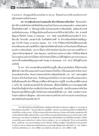 82    หนังสือเรียนสังคมศึกษาฯ ม.4-6 ประวัติศาสตร์สากล

Frankfurt) ต้ อ งสู ญ เสี ย ดิ น แดนอั ล ซาซ-ลอเรน ที่ อุ ด มด้ ว ยแร่ เ หล็ ก และต้ อ งจ่ า ยค่ า
ปฏิกรรมสงครามเป็นจำนวนมาก 
         	 3.2	 ความขัดแย้งระหว่างออสเตรีย-ฮังการีกับสหภาพโซเวียต* ทั้งออสเตรีย-
ฮังการีต่างแข่งขันกันขยายอิทธิพลในดินแดนยุโรปตะวันออกและแหลมบอลข่าน แหลมบอลข่าน
นี้ในคริสต์ศตวรรษที่ 15 ได้ตกอยู่ภายใต้การปกครองของจักรวรรดิออตโตมัน แต่ต่อมาจักรวรรดิ
ออตโตมันอ่อนแอลง ทำให้สูญเสียดินแดนในครอบครองให้กับชาติยุโรปอื่นๆ เช่น ตามสนธิ
สัญญาคาร์โลวิทซ์ (Treaty of Karlowitz : ค.ศ. 1699) ออสเตรียได้ครอบครองฮังการี ทราน-
ซิลเวเนีย โครเอเชีย และสลาโวเนีย ในคริสต์ศตวรรษที่ 18 จักรวรรดิออตโตมันทำสนธิสัญญา
กูชุก ไกนาร์จี (Treaty of Kuchuk Kainarji : ค.ศ. 1774) ทำให้สหภาพโซเวียตได้ดินแดนชายฝั่ง
ตอนเหนือของทะเลดำและสิทธิในการคุ้มครองคริสต์ศาสนิกชนนิกายกรีกออร์ธอดอกซ์ในดินแดน
ของจั ก รวรรดิ ออตโตมัน นอกจากนี้สหภาพโซเวี ย ตยั ง ดำเนิ น นโยบายต่ า งประเทศที่ เ รี ย กว่ า
“อุดมการณ์รวมกลุ่มสลาฟ” (Pan-Slavism) และเข้าแทรกแซงทางการเมือง ทำให้ชนชาติสลาฟ
ในคาบสมุทรบอลข่านหวังให้สหภาพโซเวียตช่วยให้ตนเองได้ตั้งรัฐอิสระและปกครองตนเอง
นอกจากนี้ภายหลังสนธิสัญญาบูคาเรสต์ (Treaty of Bucharest : ค.ศ. 1812) ได้เป็นผู้ค้ำประกัน
เซอร์เบีย
         ใน ค.ศ. 1875 พวกสลาฟในบอสเนียได้ก่อกบฏขึ้น เพื่อแยกตนเป็นอิสระ ซึ่งถือว่าตนเป็น
ผู้พิทักษ์ชาวสลาฟในแหลมบอลข่านและหวังผลประโยชน์ในการใช้แหลมบอลข่านเป็นทางออก
ทะเลเมดิเตอร์เรเนียน จึงประกาศสงครามกับจักรวรรดิออตโตมันเมื่อ ค.ศ. 1877 สงครามยุติลง
โดยสหภาพโซเวียตเป็นฝ่ายชนะ จึงสนับสนุนเซอร์เบียในการรวมชาวสลาฟในแหลมบอลข่าน
ดังนั้นเมื่อออสเตรีย-ฮังการีใช้เหตุการณ์ที่พวกเติร์กหนุ่มก่อการปฏิวัติ ผนวกดินแดนที่มีชาวสลาฟ
2 แคว้น คือ บอสเนียและเฮอร์เซโกวีนาเป็นของตน เพื่อป้องกันมิให้ขบวนการรวมกลุ่มสลาฟซึ่ง
มีเซอร์เบียเป็นผู้นำดำเนินการเคลื่อนไหวกับพวกสลาฟในบอสเนีย เซอร์เบียและสหภาพโซเวียต
จึงยุยงพวกสลาฟให้ก่อกบฏขึ้น จึงเกิดวิกฤตการณ์บอสเนียขึ้นเมื่อ ค.ศ. 1908 ภายหลังการเจรจา
วิกฤตการณ์ดังกล่าวสิ้นสุดลง แม้ปราศจากสงครามแต่ก็ก่อความร้าวฉานระหว่างเซอร์เบียและ
สหภาพโซเวียตกับออสเตรีย-ฮังการี

	         *สหภาพโซเวียตหรือประเทศรัสเซียในปัจจุบัน เดิมนั้นสหภาพโซเวียตประกอบด้วยสาธารณรัฐต่างๆ 15 สาธารณรัฐ แต่
ในช่วงหลังสงครามโลกครั้งที่ 2 โดยเฉพาะสมัยประธานาธิบดีนีกีตา ครุชชอฟ สหภาพโซเวียตยอมให้ประชาชนมีสิทธิเสรีภาพ
ระดับหนึ่งในความเชื่อทางศาสนา ทำให้ประชาชนหลายเชื้อชาติและวัฒนธรรมภายในสหภาพโซเวียตมีความผูกพันกันมากขึ้น
แนวคิดชาตินิยมจึงเกิดขึ้นและมีส่วนทำให้ความจงรักภักดีต่อพรรคคอมมิวนิสต์เริ่มลดน้อยลงจนกลายเป็นความต้องการที่จะ
ปกครองตนเอง ต่อมาเมื่อประธานาธิบดีมิฮาอิล กอร์บาชอฟของสหภาพโซเวียตมีนโยบายประเทศให้เป็นประชาธิปไตย ทำให้เกิด
กระแสชาตินิยมและความขัดแย้งทางการเมืองภายในสาธารณรัฐต่างๆ เช่น สาธารณรัฐบอลติก ซึ่งประกอบด้วยเอสโตเนีย
ลัตเวีย และลิทัวเนีย ประกาศแยกตัวเป็นอิสระจากสหภาพโซเวียต ทำให้สาธารณรัฐอื่นๆ ก็เริ่มเคลื่อนไหวแยกตัวออกมาด้วย
ความเป็นเอกภาพทางการเมืองของสหภาพโซเวียตจึงแตกแยกและนำไปสู่การสิ้นสุดของสหภาพโซเวียตใน ค.ศ. 1991 ดังนั้นหาก
กล่าวถึงประเทศรัศเซียก่อน ค.ศ. 1991 จะใช้ชื่อว่า สหภาพโซเวียต แต่หากหลัง ค.ศ. 1991 จะใช้ชื่อว่า รัสเซีย

 
