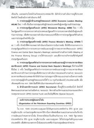118 หนังสือเรียนสังคมศึกษาฯ ม.4-6 ประวัติศาสตร์สากล


 เที ย มกั น และผลประโยชน์ร่วมกันของประเทศสมาชิ ก มี ส ำนั ก งานดำเนิ น การอยู่ ที่ ป ระเทศ
 สิงคโปร์ โดยมีกลไกการดำเนินงาน ดังนี้
           1. 	การประชุมผู้นำด้านเศรษฐกิจของเอเปก (APEC Economic Leaders Meeting:
 AELM) ปีละ 1 ครั้ง ซึ่งเป็นการประชุมระดับผู้นำของประเทศหรือผู้แทนรัฐบาลเข้าร่วมประชุม 
           2. 	การประชุมรัฐมนตรีเอเปก (APEC Ministerial Meeting: AMM) ปีละ 1 ครั้ง
 โดยรัฐมนตรีว่าการกระทรวงการต่างประเทศและรัฐมนตรีว่าการกระทรวงพาณิชย์เป็นผู้แทนเข้า
 ร่วมการประชุม เพื่อพิจารณาผลการดำเนินงานของเอเปกที่ได้จากการประชุมรัฐมนตรีด้านต่างๆ
 และการประชุมเจ้าหน้าที่อาวุโส 
           3. 	การประชุมรัฐมนตรีการคลัง (APEC Finance Minister’s Meeting: AFMM) ปี
 ละ 1 ครั้ง ทำหน้าที่พิจารณาผลการดำเนินงานในสาขาการเงินการคลัง ซึ่งได้รับรายงานจากการ
 ประชุมรัฐมนตรีช่วยว่าการกระทรวงการคลังและรองผู้ว่าการธนาคารชาติของเอเปก (APEC
 Finance and Central Bank Deputie’s Meetings) และคณะทำงานด้านการคลัง (Meeting of
 the Finance Working Group) ภายใต้กรอบเอเปก และเพื่อรายงานกิจกรรมที่สำคัญต่อที่
 ประชุมรัฐมนตรีเอเปก 
           4. 	การประชุมรัฐมนตรีช่วยว่าการกระทรวงการคลังและรองผู้ว่าการธนาคารชาติของ
 สมาชิกเอเปก (APEC Finance and Central Bank Deputie’s Meetings) ซึ่งกำหนดให้มี
 ขึ้นปีละ 2 ครั้ง โดยมีรัฐมนตรีช่วยว่าการกระทรวงการคลังและรองผู้ว่าการธนาคารชาติของ
 สมาชิกเอเปกเข้าร่วมการประชุมเพื่อพิจารณาการดำเนินการของคณะทำงานต่างๆ ของเอเปก
 ธนาคารชาติของประเทศสมาชิกได้เข้าร่วมการประชุมภายใต้กรอบเอเปกอย่างเป็นทางการหลัง
 จากการประชุมผู้นำด้านเศรษฐกิจของเอเปกครั้งที่ 6 ณ กรุงกัวลาลัมเปอร์ ประเทศมาเลเซีย เมื่อ
 เดือนพฤศจิกายน ค.ศ. 1998 มีมติให้ดำเนินการของคณะทำงานต่างๆ
           5. 	สำนักเลขาธิการเอเปก (APEC Secretariat) ตั้งอยู่ที่ประเทศสิงคโปร์ มีหน้าที่
 ติดตามและประสานความร่วมมือต่างๆ ของเอเปก จัดการด้านบริหารและงบประมาณและบริหาร
 กองทุนกลางเอเปก (APEC Central Fund) และเงินบัญชีพิเศษ (Special Account) 

        	  องค์การประเทศผู้ส่งออกน้ำมัน
        	 (Organization of the Petroleum Exporting Countries: OPEC)
         ใน ค.ศ. 1949 ประเทศเวเนซุ เ อลาได้ เ ชิ ญ ชวนประเทศอิ ห ร่ า น อิ รั ก คู เ วต และ
 ซาอุดีอาระเบีย มาร่วมประชุมพิจารณาหาวิธีการในการติดต่อสื่อสารและประสานงานกันเกี่ยวกับ
 การผลิตและกำหนดราคาน้ำมัน อีกหลายปีต่อมาในเดือนกันยายน ค.ศ. 1960 รัฐบาลของ
 ประเทศอิหร่าน อิรัก คูเวต ซาอุดีอาระเบีย และเวเนซุเอลา ได้ ไปประชุมกันที่กรุงแบกแดด
 ประเทศอิรัก เพื่อพิจารณาลดราคาน้ำมันของประเทศที่มาร่วมประชุมผลิตออกจำหน่าย 
 