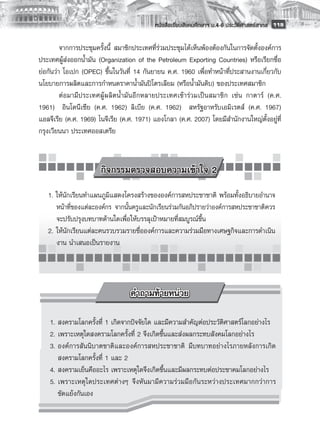 หนังสือเรียนสังคมศึกษาฯ ม.4-6 ประวัติศาสตร์สากล
 119

         จากการประชุมครั้งนี้ สมาชิกประเทศที่ร่วมประชุมได้เห็นพ้องต้องกันในการจัดตั้งองค์การ
ประเทศผู้ส่งออกน้ำมัน (Organization of the Petroleum Exporting Countries) หรือเรียกชื่อ
ย่อกันว่า โอเปก (OPEC) ขึ้นในวันที่ 14 กันยายน ค.ศ. 1960 เพื่อทำหน้าที่ประสานงานเกี่ยวกับ
นโยบายการผลิตและการกำหนดราคาน้ำมันปิโตรเลียม (หรือน้ำมันดิบ) ของประเทศสมาชิก 
         ต่อมามีประเทศผู้ผลิตน้ำมันอีกหลายประเทศเข้าร่วมเป็นสมาชิก เช่น กาตาร์ (ค.ศ.
1961) อินโดนีเซีย (ค.ศ. 1962) ลิเบีย (ค.ศ. 1962) สหรัฐอาหรับเอมิเรตส์ (ค.ศ. 1967)
แอลจีเรีย (ค.ศ. 1969) ไนจีเรีย (ค.ศ. 1971) แองโกลา (ค.ศ. 2007) โดยมีสำนักงานใหญ่ตั้งอยู่ที่
กรุงเวียนนา ประเทศออสเตรีย



                       กิจกรรมตรวจสอบความเข้าใจ 2
    1. ให้นักเรียนทำแผนภูมิแสดงโครงสร้างขององค์การสหประชาชาติ พร้อมทั้งอธิบายอำนาจ
       หน้าที่ของแต่ละองค์กร จากนั้นครูและนักเรียนร่วมกันอภิปรายว่าองค์การสหประชาชาติควร
       จะปรับปรุงบทบาทด้านใดเพื่อให้บรรลุเป้าหมายที่สมบูรณ์ขึ้น
    2. ให้นักเรียนแต่ละคนรวบรวมรายชื่อองค์การและความร่วมมือทางเศษฐกิจและการดำเนิน
       งาน นำเสนอเป็นรายงาน




	 1.	สงครามโลกครั้งที่ 1 เกิดจากปัจจัยใด และมีความสำคัญต่อประวัติศาสตร์โลกอย่างไร
	 2.	เพราะเหตุใดสงครามโลกครั้งที่ 2 จึงเกิดขึ้นและส่งผลกระทบสังคมโลกอย่างไร
	 3.	องค์การสันนิบาตชาติและองค์การสหประชาชาติ มีบทบาทอย่างไรภายหลังการเกิด

     สงครามโลกครั้งที่ 1 และ 2
	 4.	สงครามเย็นคืออะไร เพราะเหตุใดจึงเกิดขึ้นและมีผลกระทบต่อประชาคมโลกอย่างไร
	 5.	เพราะเหตุใดประเทศต่างๆ จึงหันมามีความร่วมมือกันระหว่างประเทศมากกว่าการ
     ขัดแย้งกันเอง
 