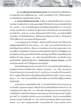 หนังสือเรียนสังคมศึกษาฯ ม.4-6 ประวัติศาสตร์สากล
 83

         	 3.3	 ความขัดแย้งระหว่างอังกฤษกับเยอรมนี อังกฤษไม่พอใจเยอรมนีที่เสริมสร้าง
ความเข้มแข็งทางทหารเพิ่มขึ้นตลอดเวลา รวมทั้งการแข่งขันด้านการค้า ทำให้อังกฤษเห็นว่า
ความเข้มแข็งของเยอรมนีเป็นภัยคุกคามอังกฤษ
         4.	มหาอำนาจในยุโรปแตกแยกเป็น 2 ฝ่าย ความขัดแย้งกันทั้งทางด้านการแสวงหา
อาณานิคม ความขัดแย้งทางการเมืองและเศรษฐกิจทำให้ชาติมหาอำนาจแสวงหาพันธมิตรไว้เป็น
พวก แบ่งเป็น 2 ฝ่าย ฝ่ายหนึ่งคือกลุ่มประเทศสนธิสัญญาพันธไมตรีไตรภาคี ประกอบด้วย
เยอรมนี ออสเตรีย-ฮังการี และอิตาลี กับกลุ่มประเทศความตกลงไตรภาคี ประกอบด้วยฝรั่งเศส
สหภาพโซเวียต และอังกฤษ มหาอำนาจทั้งสองฝ่ายต่างไม่ ไว้วางใจกัน และแข่งขันกันเพื่อให้
ประเทศอื่นๆ เข้าเป็นพันธมิตรของตน เมื่อทั้งสองฝ่ายเผชิญวิกฤตการณ์ต่างๆ ก็มักไม่ยอมกัน
ทำให้กรณีพิพาทระหว่างประเทศขยายตัวเป็นสงครามโลก
         การรวมกลุ่มของมหาอำนาจในยุโรป เริ่มเมื่อเยอรมนีกับออสเตรีย-ฮังการีได้ลงนามใน
สนธิสัญญาพันธไมตรีทวิภาคี (Dual Alliance : ค.ศ. 1869) เพราะออสเตรีย-ฮังการีคาดว่าอาจ
ต้องทำสัญญากับสหภาพโซเวียต เนื่องมาจากการแข่งกันขยายอำนาจในคาบสมุทรบอลข่าน ส่วน
เยอรมนีต้องการหาพันธมิตรหากเกิดสงครามกับฝรั่งเศสหรือสหภาพโซเวียต โดยทั้งคู่สัญญาว่าจะ
ช่วยเหลือกันและกันถ้าถูกสหภาพโซเวียตโจมตี ต่อมาสัญญาฉบับนี้ ได้ขยายเป็นสนธิสัญญาพันธ
ไมตรีไตรภาคี (Triple Alliances : ค.ศ. 1882) โดยรวมอิตาลีเข้ามาด้วย เพราะอิตาลีเกรงว่าจะ
ถูกฝรั่งเศสโจมตี กลุ่มพันธมิตรนี้ถูกเรียกว่า มหาอำนาจกลาง (Central Powers) เพราะทั้ง
เยอรมนีและออสเตรีย-ฮังการี ตั้งอยู่ตอนกลางของทวีปยุโรป
         อีกฝ่ายหนึ่งคือกลุ่มประเทศความตกลงไตรภาคี คือ สหภาพโซเวียตกับฝรั่งเศสได้ลงนาม
ในอนุสัญญาว่าด้วยความร่วมมือทางทหาร (Military Convention : ค.ศ. 1892) เพราะสหภาพ
โซเวียตกำลังแข่งอำนาจกับออสเตรีย-ฮังการี และหวั่นเกรงว่าเยอรมนีจะเข้าข้างออสเตรีย-
ฮังการี อนุสัญญานี้ต่อมาได้กลายเป็นสนธิสัญญาพันธไมตรีฝรั่งเศส-รัสเซีย (Franco-Russian
Alliance : ค.ศ. 1894) โดยตกลงที่จะให้ความช่วยเหลือทางทหารต่อกันในกรณีที่ถูกเยอรมนีและ
พันธมิตรโจมตี
         ทางด้านอังกฤษ ตลอดคริสต์ศตวรรษที่ 19 อังกฤษดำเนินนโยบายต่างประเทศแบบอยู่
อย่างโดดเดี่ยว (Splendid Isolation) ไม่ข้องเกี่ยวกับระบบพันธไมตรีของประเทศมหาอำนาจ แต่
ภายหลังสงครามบัวร์ (Boer War : ค.ศ. 1899-1902) อังกฤษถูกประนามจากประเทศมหาอำนาจ
รวมทั้งไม่พอใจการเสริมกำลังกองทัพและการขยายแสนยานุภาพทางทะเลของเยอรมนี ในคริสต์-
ศตวรรษที่ 20 อังกฤษจึงดำเนินนโยบายและแสวงหาพันธมิตร โดยทำความตกลงฉันท์มิตร
(Entente Condial) กับฝรั่งเศสใน ค.ศ. 1904 และทำการตกลงอังกฤษ-รัสเซีย (Anglo-Russian
Entente : ค.ศ. 1907) และต่อมากลายเป็น “ความตกลงไตรภาคี” (Triple Entente) ระหว่าง
 