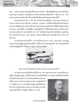 หนังสือเรียนสังคมศึกษาฯ ม.4-6 ประวัติศาสตร์สากล
 85

Plan : แผนการรบของเยอรมนีด้วยวิธีรบรุกอย่างรวดเร็ว เพื่อจะพิชิตฝรั่งเศส สหภาพโซเวียต
และอังกฤษ ตามลำดับ) อังกฤษจึงประกาศสงครามต่อเยอรมนีเมื่อวันที่ 4 สิงหาคม ค.ศ. 1914
สงครามระหว่างออสเตรีย-ฮังการีกับเซอร์เบียจึงได้ขยายตัวเป็นสงครามโลกครั้งที่ 1
        สงครามขยายออกเป็น 3 ฝ่าย คือ ฝ่ายมหาอำนาจพันธมิตร (The Allied Powers) มี
อังกฤษ ฝรั่งเศส สหภาพโซเวียต เซอร์เบีย เบลเยียม รวมทั้งอิตาลีที่เปลี่ยนใจเข้ากับฝ่าย
มหาอำนาจพันธมิตรเพราะต้องการที่จะผนวกดินแดนของออสเตรีย-ฮังการีที่มีชาวอิตาลีอาศัยอยู่
จำนวนมาก และชาติอื่นๆ รวมทั้งญี่ปุ่น และสหรัฐอเมริกา ที่เมื่อเริ่มสงครามประกาศนโยบายต่าง
ประเทศแบบเป็นกลาง จนกระทั่งเมื่อ ค.ศ. 1917 จึงเข้าข้างฝ่ายมหาอำนาจพันธมิตร และอีกฝ่าย
คือ ฝ่ายมหาอำนาจกลาง (The Central Powers) ที่มีเยอรมนี ออสเตรีย-ฮังการี ตุรกี และ
บัลแกเรีย
        การรบในสงครามโลกครั้งที่ 1 มีการรบทั้งทางอากาศ ทางบก และทางเรือ ประเทศคู่
สงครามต่างประดิษฐ์อาวุธยุทโธปกรณ์ใหม่ๆ ที่มีอำนาจการทำลายสูงมาใช้ เช่น อังกฤษเป็นชาติ
แรกที่ประดิษฐ์เรือดำน้ำ ที่เรียกว่า “เรือยู” (U-Boat) เป็นต้น
        
        
        
        
        
                                                  
                                                  
             “เรือยู” เป็นเรือดำน้ำที่ผลิตโดยประเทศอังกฤษในระหว่างสงครามโลกครั้งที่ 1
           ปลายสงครามเยอรมนีเริ่มพ่ายแพ้ ในการรบ ทหารและประชาชนชาวเยอรมันได้ก่อการ
ปฏิวัติ คณะรัฐบาลถูกยุบ กษัตริย์เยอรมัน (ไกเซอร์วิลเลียมที่ 2) ทรงสละราชสมบัติแล้วเสด็จไป
ประทับที่เนเธอร์แลนด์ จักรวรรดิเยอรมนีล่มสลายลงและ
เปลี่ยนแปลงการปกครองเป็นระบอบสาธารณรัฐเมื่อวันที่
11 พฤศจิกายน ค.ศ 1918 ผู้นำคณะรัฐบาลชุดใหม่ขอสงบ
ศึ ก กั บ ฝ่ า ยสั ม พั น ธมิ ต รและลงนามในสั ญ ญาสงบศึ ก
สงครามโลกครั้งที่ 1 จึงยุติลง (เมื่อใน ค.ศ. 1918)
           
                             
                             
                                      พระเจ้าไกเซอร์วิลเลียม
                             
 