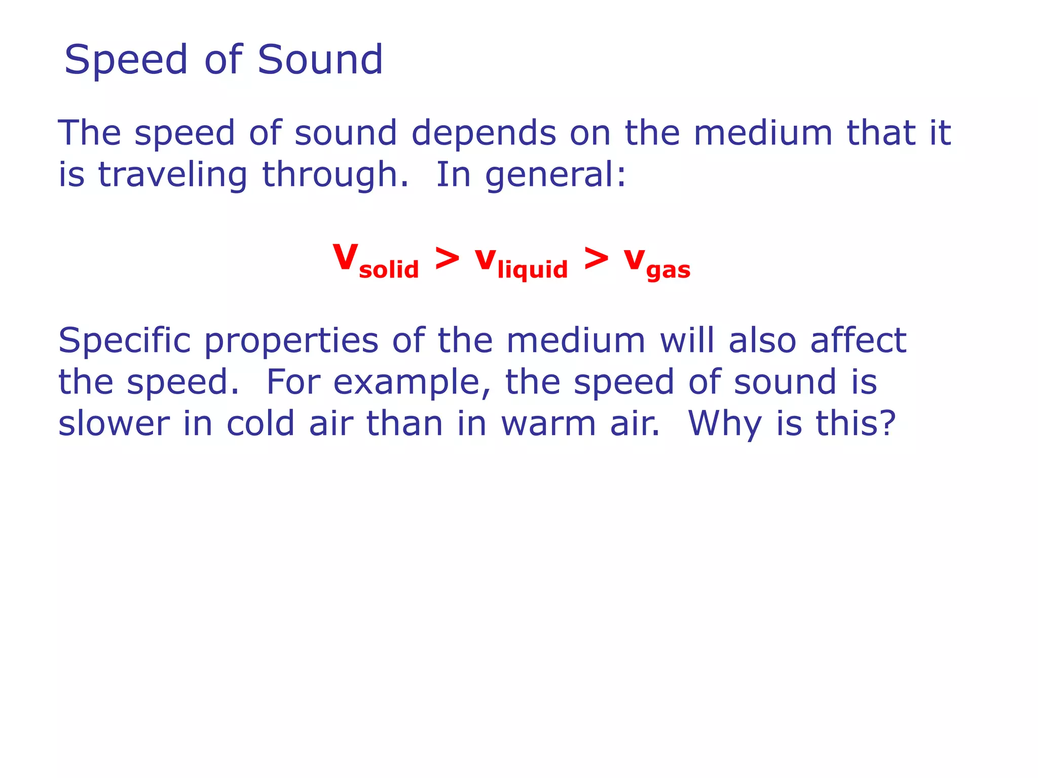 Speed of Sound 
The speed of sound depends on the medium that it 
is traveling through. In general: 
Vsolid > vliquid > vgas 
Specific properties of the medium will also affect 
the speed. For example, the speed of sound is 
slower in cold air than in warm air. Why is this? 
 
