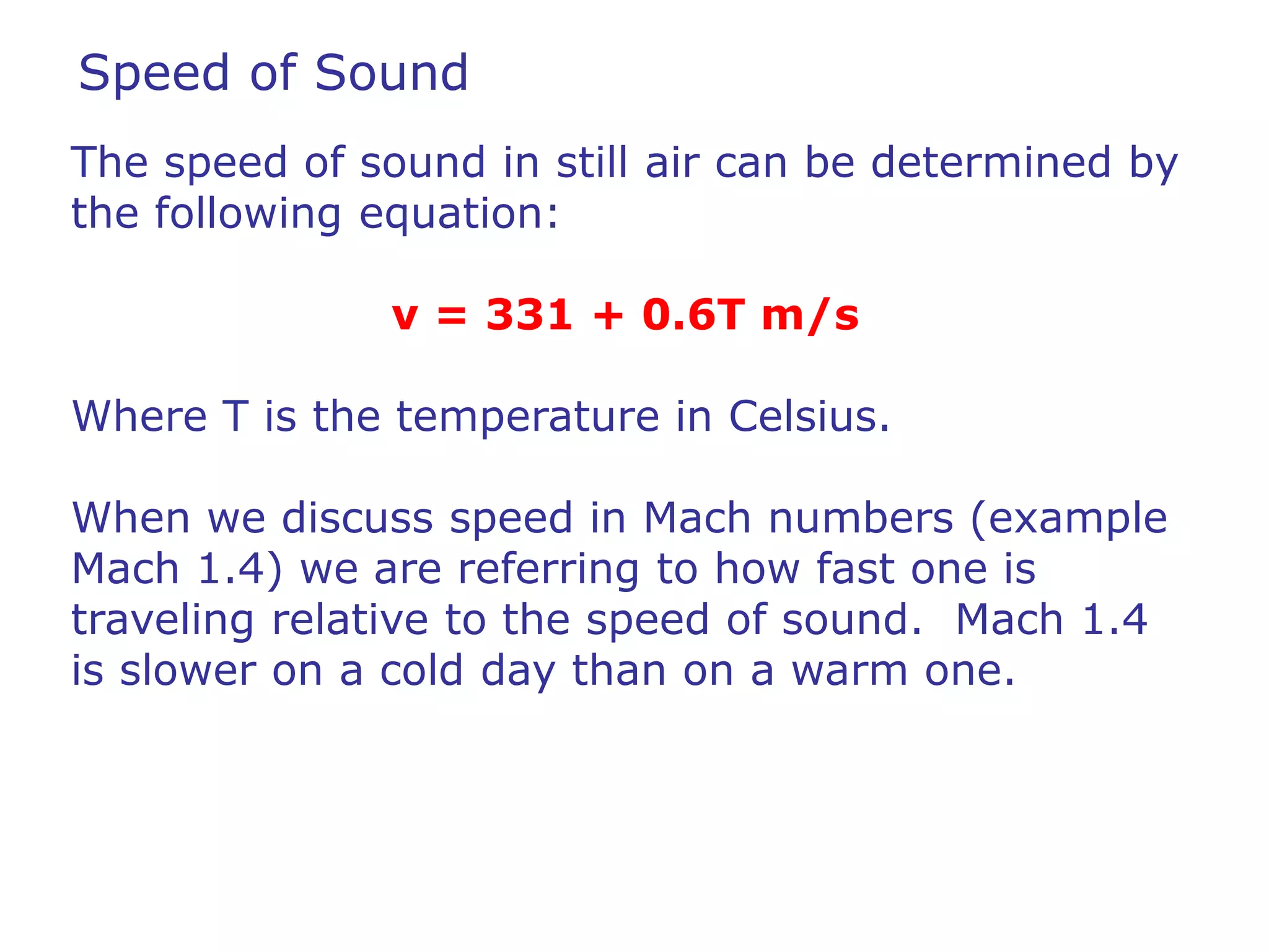 Speed of Sound 
The speed of sound in still air can be determined by 
the following equation: 
v = 331 + 0.6T m/s 
Where T is the temperature in Celsius. 
When we discuss speed in Mach numbers (example 
Mach 1.4) we are referring to how fast one is 
traveling relative to the speed of sound. Mach 1.4 
is slower on a cold day than on a warm one. 
