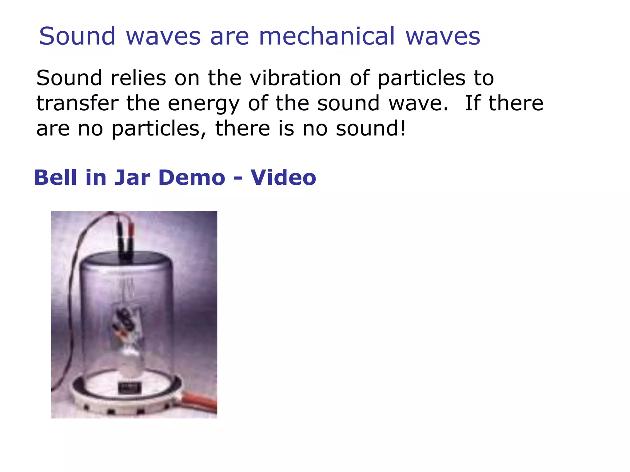 Sound waves are mechanical waves 
Sound relies on the vibration of particles to 
transfer the energy of the sound wave. If there 
are no particles, there is no sound! 
Bell in Jar Demo - Video 
 