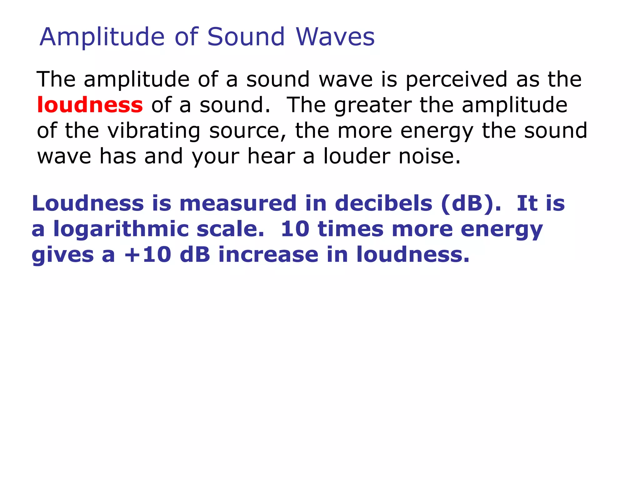 Amplitude of Sound Waves 
The amplitude of a sound wave is perceived as the 
loudness of a sound. The greater the amplitude 
of the vibrating source, the more energy the sound 
wave has and your hear a louder noise. 
Loudness is measured in decibels (dB). It is 
a logarithmic scale. 10 times more energy 
gives a +10 dB increase in loudness. 
 