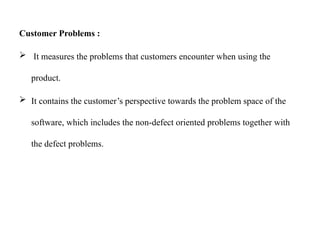 Customer Problems :
 It measures the problems that customers encounter when using the
product.
 It contains the customer’s perspective towards the problem space of the
software, which includes the non-defect oriented problems together with
the defect problems.
 