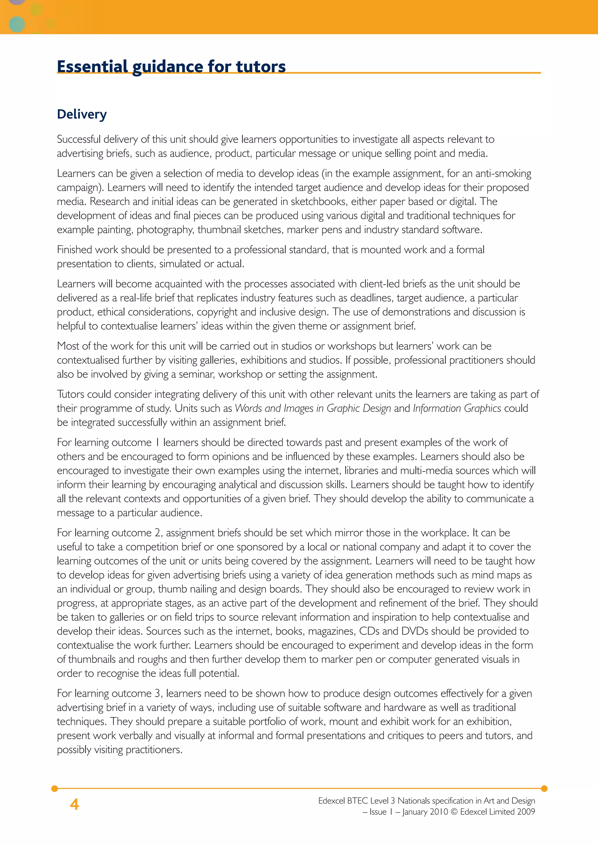 Edexcel BTEC Level 3 Nationals specification in Art and Design
– Issue 1 – January 2010 © Edexcel Limited 2009
4
Essential guidance for tutors
Delivery
Successful delivery of this unit should give learners opportunities to investigate all aspects relevant to
advertising briefs, such as audience, product, particular message or unique selling point and media.
Learners can be given a selection of media to develop ideas (in the example assignment, for an anti-smoking
campaign). Learners will need to identify the intended target audience and develop ideas for their proposed
media. Research and initial ideas can be generated in sketchbooks, either paper based or digital. The
development of ideas and final pieces can be produced using various digital and traditional techniques for
example painting, photography, thumbnail sketches, marker pens and industry standard software.
Finished work should be presented to a professional standard, that is mounted work and a formal
presentation to clients, simulated or actual.
Learners will become acquainted with the processes associated with client-led briefs as the unit should be
delivered as a real-life brief that replicates industry features such as deadlines, target audience, a particular
product, ethical considerations, copyright and inclusive design. The use of demonstrations and discussion is
helpful to contextualise learners’ ideas within the given theme or assignment brief.
Most of the work for this unit will be carried out in studios or workshops but learners’ work can be
contextualised further by visiting galleries, exhibitions and studios. If possible, professional practitioners should
also be involved by giving a seminar, workshop or setting the assignment.
Tutors could consider integrating delivery of this unit with other relevant units the learners are taking as part of
their programme of study. Units such as Words and Images in Graphic Design and Information Graphics could
be integrated successfully within an assignment brief.
For learning outcome 1 learners should be directed towards past and present examples of the work of
others and be encouraged to form opinions and be influenced by these examples. Learners should also be
encouraged to investigate their own examples using the internet, libraries and multi-media sources which will
inform their learning by encouraging analytical and discussion skills. Learners should be taught how to identify
all the relevant contexts and opportunities of a given brief. They should develop the ability to communicate a
message to a particular audience.
For learning outcome 2, assignment briefs should be set which mirror those in the workplace. It can be
useful to take a competition brief or one sponsored by a local or national company and adapt it to cover the
learning outcomes of the unit or units being covered by the assignment. Learners will need to be taught how
to develop ideas for given advertising briefs using a variety of idea generation methods such as mind maps as
an individual or group, thumb nailing and design boards. They should also be encouraged to review work in
progress, at appropriate stages, as an active part of the development and refinement of the brief. They should
be taken to galleries or on field trips to source relevant information and inspiration to help contextualise and
develop their ideas. Sources such as the internet, books, magazines, CDs and DVDs should be provided to
contextualise the work further. Learners should be encouraged to experiment and develop ideas in the form
of thumbnails and roughs and then further develop them to marker pen or computer generated visuals in
order to recognise the ideas full potential.
For learning outcome 3, learners need to be shown how to produce design outcomes effectively for a given
advertising brief in a variety of ways, including use of suitable software and hardware as well as traditional
techniques. They should prepare a suitable portfolio of work, mount and exhibit work for an exhibition,
present work verbally and visually at informal and formal presentations and critiques to peers and tutors, and
possibly visiting practitioners.
 