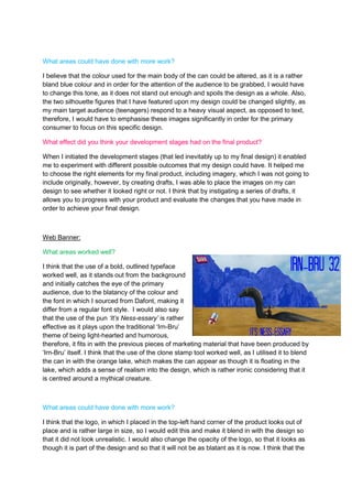 What areas could have done with more work?
I believe that the colour used for the main body of the can could be altered, as it is a rather
bland blue colour and in order for the attention of the audience to be grabbed, I would have
to change this tone, as it does not stand out enough and spoils the design as a whole. Also,
the two silhouette figures that I have featured upon my design could be changed slightly, as
my main target audience (teenagers) respond to a heavy visual aspect, as opposed to text,
therefore, I would have to emphasise these images significantly in order for the primary
consumer to focus on this specific design.
What effect did you think your development stages had on the final product?
When I initiated the development stages (that led inevitably up to my final design) it enabled
me to experiment with different possible outcomes that my design could have. It helped me
to choose the right elements for my final product, including imagery, which I was not going to
include originally, however, by creating drafts, I was able to place the images on my can
design to see whether it looked right or not. I think that by instigating a series of drafts, it
allows you to progress with your product and evaluate the changes that you have made in
order to achieve your final design.

Web Banner:
What areas worked well?
I think that the use of a bold, outlined typeface
worked well, as it stands out from the background
and initially catches the eye of the primary
audience, due to the blatancy of the colour and
the font in which I sourced from Dafont, making it
differ from a regular font style. I would also say
that the use of the pun ‘It’s Ness-essary’ is rather
effective as it plays upon the traditional ‘Irn-Bru’
theme of being light-hearted and humorous,
therefore, it fits in with the previous pieces of marketing material that have been produced by
‘Irn-Bru’ itself. I think that the use of the clone stamp tool worked well, as I utilised it to blend
the can in with the orange lake, which makes the can appear as though it is floating in the
lake, which adds a sense of realism into the design, which is rather ironic considering that it
is centred around a mythical creature.

What areas could have done with more work?
I think that the logo, in which I placed in the top-left hand corner of the product looks out of
place and is rather large in size, so I would edit this and make it blend in with the design so
that it did not look unrealistic. I would also change the opacity of the logo, so that it looks as
though it is part of the design and so that it will not be as blatant as it is now. I think that the

 