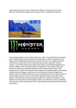 one contains the use of a human, whilst can two utilises an animal, which is the main
difference, although both images connote energy, which is a significant comparison.

1)

2)

These images display my final, chosen web banner, which I have selected to be compared
with a ‘Monster Energy’ product. Banner two is rather plain in colour in comparison to my
design, which inhabits the traditional colour scheme of ‘Irn-Bru’, but is bright and vibrant,
whilst banner two does also use the house style that has been outlined by ‘monster’,
however, I do not think that the green piece of text stands out and that the brightness of it
should be altered, which will enable audience to respond to it more. Both of these web
banners are aimed at an adolescent audience, which means that they require a high
image:text ratio in order for the attention of the audience to be grabbed. Banner one displays
several amounts of imagery, whilst banner two only features one type of imagery (the
‘Monster’ logo). This shows that banner one has a large amount of visual means included in
contrast with banner two, however, the ‘Monster’ logo that is featured upon the second
design is rather eye-catching and because the product as a whole is minimalistic, it is still
effective in catching the eye of the teenager audience, who will become weary of extended
amounts of text, which is why banner two is a good example of balancing out written content
with imagery.

 