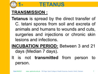 Date:6/8/2021 www. qadricohs.edu.pk FB Page: Qadri College of Health Sciences, Karachi, Sindh, Pakistan. 7
Date:6/8/2021 www. qadricohs.edu.pk FB Page: Qadri College of Health Sciences, Karachi, Sindh, Pakistan. 7
1- TETANUS
TRANSMISSION :
Tetanus is spread by the direct transfer of
C. tetani spores from soil and excreta of
animals and humans to wounds and cuts,
surgeries and injections or chronic skin
lesions and infections.
INCUBATION PERIOD: Between 3 and 21
days (Median 7 days).
It is not transmitted from person to
person.
 