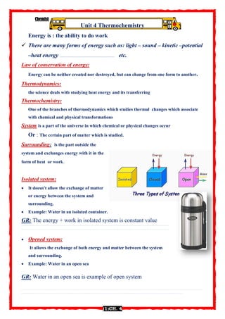 Chemistry 1st
sec. by Mr. Nabil
(1(CH. 4
Unit 4 Thermochemistry
Energy is : the ability to do work
 There are many forms of energy such as: light – sound – kinetic –potential
–heat energy …………………………………………………………………………… etc.
Law of conservation of energy:
Energy can be neither created nor destroyed, but can change from one form to another.
Thermodynamics:
the science deals with studying heat energy and its transferring
Thermochemistry:
One of the branches of thermodynamics which studies thermal changes which associate
with chemical and physical transformations
System is a part of the universe in which chemical or physical changes occur
Or : The certain part of matter which is studied.
Surrounding: is the part outside the
system and exchanges energy with it in the
form of heat or work.
Isolated system:
 It doesn't allow the exchange of matter
or energy between the system and
surrounding.
 Example: Water in an isolated container.
GR: The energy + work in isolated system is constant value
……………………………………………………………………………………………………………………………………………………………………………
……………………………………………………………………………………………………………………………………………………………………………
 Opened system:
It allows the exchange of both energy and matter between the system
and surrounding.
 Example: Water in an open sea
GR: Water in an open sea is example of open system
……………………………………………………………………………………………………………………………………………………………………………………………………………………
…………….………………………………………………………………………………………………………………………………………………………………………………
 