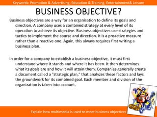 Keywords: Promotion & Advertising, Education & Training, Entertainment& Leisure

              BUSINESS OBJECTIVE?
Business objectives are a way for an organisation to define its goals and
   direction. A company uses a combined strategy at every level of its
   operation to achieve its objective. Business objectives use strategies and
   tactics to implement the course and direction. It is a proactive measure
   rather than a reactive one. Again, this always requires first writing a
   business plan.

In order for a company to establish a business objective, it must first
    understand where it stands and where it has been. It then determines
    what its goals are and how it will attain them. Companies generally create
    a document called a "strategic plan," that analyzes these factors and lays
    the groundwork for its combined goal. Each member and division of the
    organization is taken into account.




            Explain how multimedia is used to meet business objectives
 