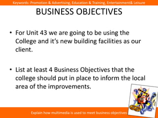 Keywords: Promotion & Advertising, Education & Training, Entertainment& Leisure

              BUSINESS OBJECTIVES

• For Unit 43 we are going to be using the
  College and it’s new building facilities as our
  client.

• List at least 4 Business Objectives that the
  college should put in place to inform the local
  area of the improvements.


           Explain how multimedia is used to meet business objectives
 