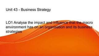 Unit 43 - Business Strategy
LO1 Analyse the impact and influence that the macro
environment has on an organisation and its business
strategies
 