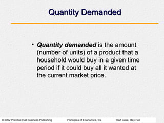 © 2002 Prentice Hall Business Publishing Principles of Economics, 6/e Karl Case, Ray Fair
Quantity Demanded
Quantity Demanded
• Quantity demanded
Quantity demanded is the amount
is the amount
(number of units) of a product that a
(number of units) of a product that a
household would buy in a given time
household would buy in a given time
period if it could buy all it wanted at
period if it could buy all it wanted at
the current market price.
the current market price.
 