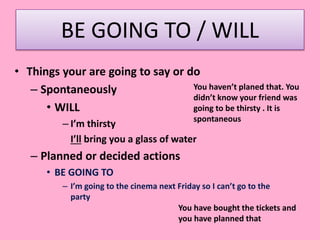 BE GOING TO / WILL
• Things your are going to say or do
– Spontaneously
• WILL
– I’m thirsty
I’ll bring you a glass of water
– Planned or decided actions
• BE GOING TO
– I’m going to the cinema next Friday so I can’t go to the
party
You haven’t planed that. You
didn’t know your friend was
going to be thirsty . It is
spontaneous
You have bought the tickets and
you have planned that
 