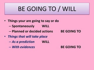 BE GOING TO / WILL
• Things your are going to say or do
– Spontaneously WILL
– Planned or decided actions BE GOING TO
• Things that will take place
– As a prediction WILL
– With evidences BE GOING TO
 