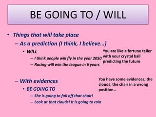 BE GOING TO / WILL
• Things that will take place
– As a prediction (I think, I believe…)
• WILL
– I think people will fly in the year 2050
– Racing will win the league in 6 years
– With evidences
• BE GOING TO
– She is going to fall off that chair!
– Look at that clouds! It is going to rain
You are like a fortune teller
with your crystal ball
predicting the future
You have some evidences, the
clouds, the chair in a wrong
position…
 