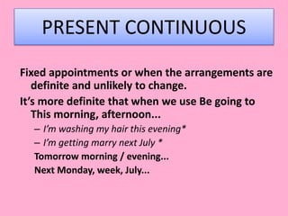 PRESENT CONTINUOUS
Fixed appointments or when the arrangements are
definite and unlikely to change.
It’s more definite that when we use Be going to
This morning, afternoon...
– I’m washing my hair this evening*
– I’m getting marry next July *
Tomorrow morning / evening...
Next Monday, week, July...
 