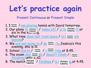 Let’s practice again
Present Continuous or Present Simple
1. I play / am playing tennis with David tomorrow.
2. Our plane take off / takes off / is taking off at
six in the morning.
3. What time does last train leave / is last train
leaving?
4. We are not going to / don’t go to Jessica’s this
evening, she is ill.
5. School starts / start / is starting at 8.45.
6. The exam don’t finish / doesn’t finish / is not
finishing until 3.30.
8. The match finish / finishes / is finishing at 4.45.
 