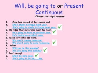 Will, be going to or Present
Continuous
Choose the right answer.
1. Jane has passed all her exams and
a. She’ll study in Prague next year.
b. She’s going to study in Prague next year.
2. He rides that motorbike much too fast.
a. He’s going to have an accident soon.
b. He’s having an accident soon.
3. We’ve got some bad news.
a. We aren’t coming tomorrow.
b. We aren’t going to come tomorrow.
4. What
a. Will you do this evening?
b. Are you doing this evening?
6. Don’t worry!
a. She’ll be here soon.
b. She’s going to be here soon.
 